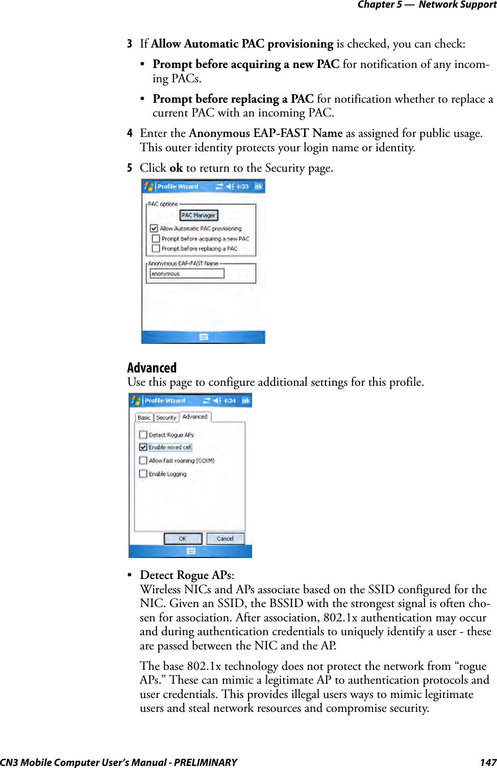 Chapter 5 —  Network SupportCN3 Mobile Computer User’s Manual - PRELIMINARY 1473If Allow Automatic PAC provisioning is checked, you can check:•Prompt before acquiring a new PAC for notification of any incom-ing PACs.•Prompt before replacing a PAC for notification whether to replace a current PAC with an incoming PAC.4Enter the Anonymous EAP-FAST Name as assigned for public usage. This outer identity protects your login name or identity.5Click ok to return to the Security page.AdvancedUse this page to configure additional settings for this profile.•Detect Rogue APs:Wireless NICs and APs associate based on the SSID configured for the NIC. Given an SSID, the BSSID with the strongest signal is often cho-sen for association. After association, 802.1x authentication may occur and during authentication credentials to uniquely identify a user - these are passed between the NIC and the AP.The base 802.1x technology does not protect the network from “rogue APs.” These can mimic a legitimate AP to authentication protocols and user credentials. This provides illegal users ways to mimic legitimate users and steal network resources and compromise security.