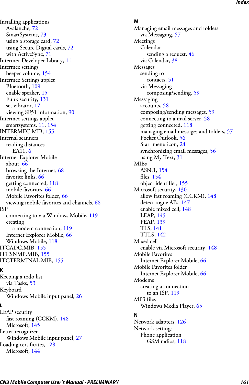 IndexCN3 Mobile Computer User’s Manual - PRELIMINARY 161Installing applicationsAvalanche, 72SmartSystems, 73using a storage card, 72using Secure Digital cards, 72with ActiveSync, 71Intermec Developer Library, 11Intermec settingsbeeper volume, 154Intermec Settings appletBluetooth, 109enable speaker, 15Funk security, 131set vibrator, 17viewing SF51 information, 90Intermec settings appletsmartsystems, 11, 154INTERMEC.MIB, 155Internal scannersreading distancesEA11, 6Internet Explorer Mobileabout, 66browsing the Internet, 68favorite links, 66getting connected, 118mobile favorites, 66Mobile Favorites folder, 66viewing mobile favorites and channels, 68ISPconnecting to via Windows Mobile, 119creatinga modem connection, 119Internet Explorer Mobile, 66Windows Mobile, 118ITCADC.MIB, 155ITCSNMP.MIB, 155ITCTERMINAL.MIB, 155KKeeping a todo listvia Tasks, 53KeyboardWindows Mobile input panel, 26LLEAP securityfast roaming (CCKM), 148Microsoft, 145Letter recognizerWindows Mobile input panel, 27Loading certificates, 128Microsoft, 144MManaging email messages and foldersvia Messaging, 57MeetingsCalendarsending a request, 46via Calendar, 38Messagessending tocontacts, 51via Messagingcomposing/sending, 59Messagingaccounts, 58composing/sending messages, 59connecting to a mail server, 58getting connected, 118managing email messages and folders, 57Pocket Outlook, 56Start menu icon, 24synchronizing email messages, 56using My Text, 31MIBsASN.1, 154files, 154object identifier, 155Microsoft security, 130allow fast roaming (CCKM), 148detect rogue APs, 147enable mixed cell, 148LEAP, 145PEAP, 139TLS, 141TTLS, 142Mixed cellenable via Microsoft security, 148Mobile FavoritesInternet Explorer Mobile, 66Mobile Favorites folderInternet Explorer Mobile, 66Modemscreating a connectionto an ISP, 119MP3 filesWindows Media Player, 65NNetwork adapters, 126Network settingsPhone applicationGSM radios, 118