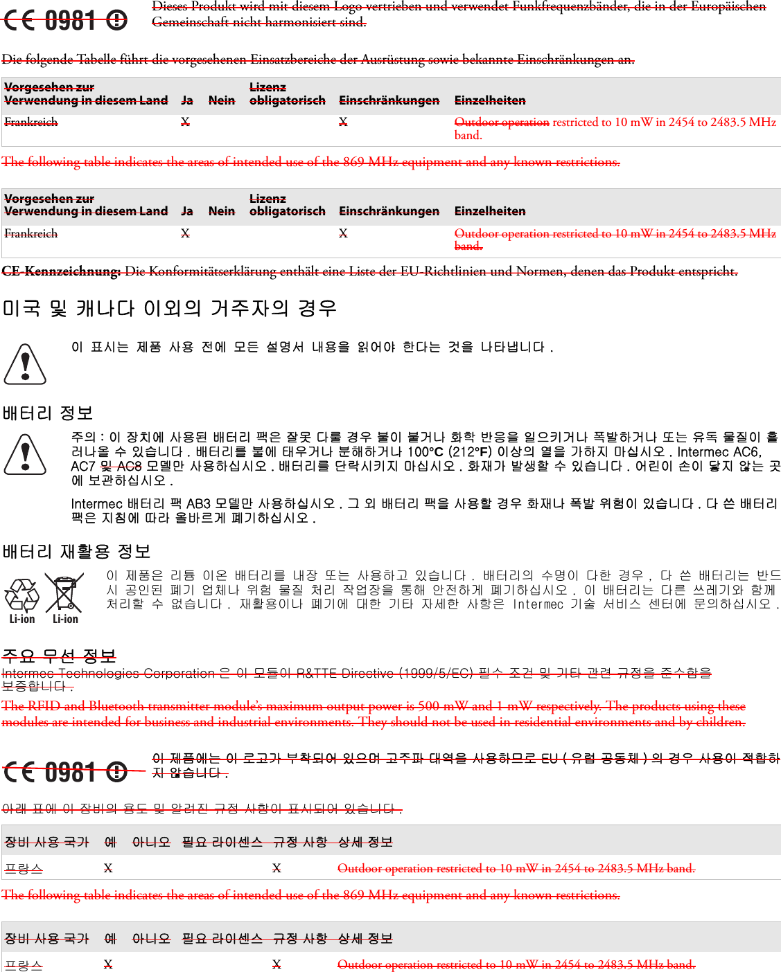 Die folgende Tabelle führt die vorgesehenen Einsatzbereiche der Ausrüstung sowie bekannte Einschränkungen an. The following table indicates the areas of intended use of the 869 MHz equipment and any known restrictions.CE-Kennzeichnung: Die Konformitätserklärung enthält eine Liste der EU-Richtlinien und Normen, denen das Produkt entspricht.미국 및 캐나다 이외의 거주자의 경우배터리 정보배터리 재활용 정보주요 무선 정보Intermec Technologies Corporation 은 이 모듈이 R&amp;TTE Directive (1999/5/EC) 필수 조건 및 기타 관련 규정을 준수함을  보증합니다 .The RFID and Bluetooth transmitter module’s maximum output power is 500 mW and 1 mW respectively. The products using these modules are intended for business and industrial environments. They should not be used in residential environments and by children.아래 표에 이 장비의 용도 및 알려진 규정 사항이 표시되어 있습니다 . The following table indicates the areas of intended use of the 869 MHz equipment and any known restrictions.0981Dieses Produkt wird mit diesem Logo vertrieben und verwendet Funkfrequenzbänder, die in der Europäischen Gemeinschaft nicht harmonisiert sind.Vorgesehen zur Verwendung in diesem Land Ja NeinLizenz obligatorisch Einschränkungen EinzelheitenFrankreich X X Outdoor operation restricted to 10 mW in 2454 to 2483.5 MHz band.Vorgesehen zur Verwendung in diesem Land Ja NeinLizenz obligatorisch Einschränkungen EinzelheitenFrankreich X X Outdoor operation restricted to 10 mW in 2454 to 2483.5 MHz band.이 표시는 제품 사용 전에 모든 설명서 내용을 읽어야 한다는 것을 나타냅니다 .주의 : 이 장치에 사용된 배터리 팩은 잘못 다룰 경우 불이 붙거나 화학 반응을 일으키거나 폭발하거나 또는 유독 물질이 흘러나올 수 있습니다 . 배터리를 불에 태우거나 분해하거나 100°C (212°F) 이상의 열을 가하지 마십시오 . Intermec AC6, AC7 및 AC8 모델만 사용하십시오 . 배터리를 단락시키지 마십시오 . 화재가 발생할 수 있습니다 . 어린이 손이 닿지 않는 곳에 보관하십시오 .Intermec 배터리 팩 AB3 모델만 사용하십시오 . 그 외 배터리 팩을 사용할 경우 화재나 폭발 위험이 있습니다 . 다 쓴 배터리 팩은 지침에 따라 올바르게 폐기하십시오 .Li-ionLi-ion이 제품은 리튬 이온 배터리를 내장 또는 사용하고 있습니다 . 배터리의 수명이 다한 경우 , 다 쓴 배터리는 반드시 공인된 폐기 업체나 위험 물질 처리 작업장을 통해 안전하게 폐기하십시오 . 이 배터리는 다른 쓰레기와 함께 처리할 수 없습니다 . 재활용이나 폐기에 대한 기타 자세한 사항은 Intermec 기술 서비스 센터에 문의하십시오 .0981이 제품에는 이 로고가 부착되어 있으며 고주파 대역을 사용하므로 EU ( 유럽 공동체 ) 의 경우 사용이 적합하지 않습니다 .장비 사용 국가 예 아니오 필요 라이센스 규정 사항 상세 정보프랑스 XXOutdoor operation restricted to 10 mW in 2454 to 2483.5 MHz band.장비 사용 국가 예 아니오 필요 라이센스 규정 사항 상세 정보프랑스 XXOutdoor operation restricted to 10 mW in 2454 to 2483.5 MHz band.