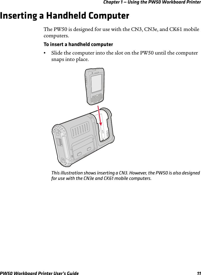 Chapter 1 — Using the PW50 Workboard PrinterPW50 Workboard Printer User’s Guide 11Inserting a Handheld ComputerThe PW50 is designed for use with the CN3, CN3e, and CK61 mobile computers.To insert a handheld computer•Slide the computer into the slot on the PW50 until the computer snaps into place.This illustration shows inserting a CN3. However, the PW50 is also designed for use with the CN3e and CK61 mobile computers.