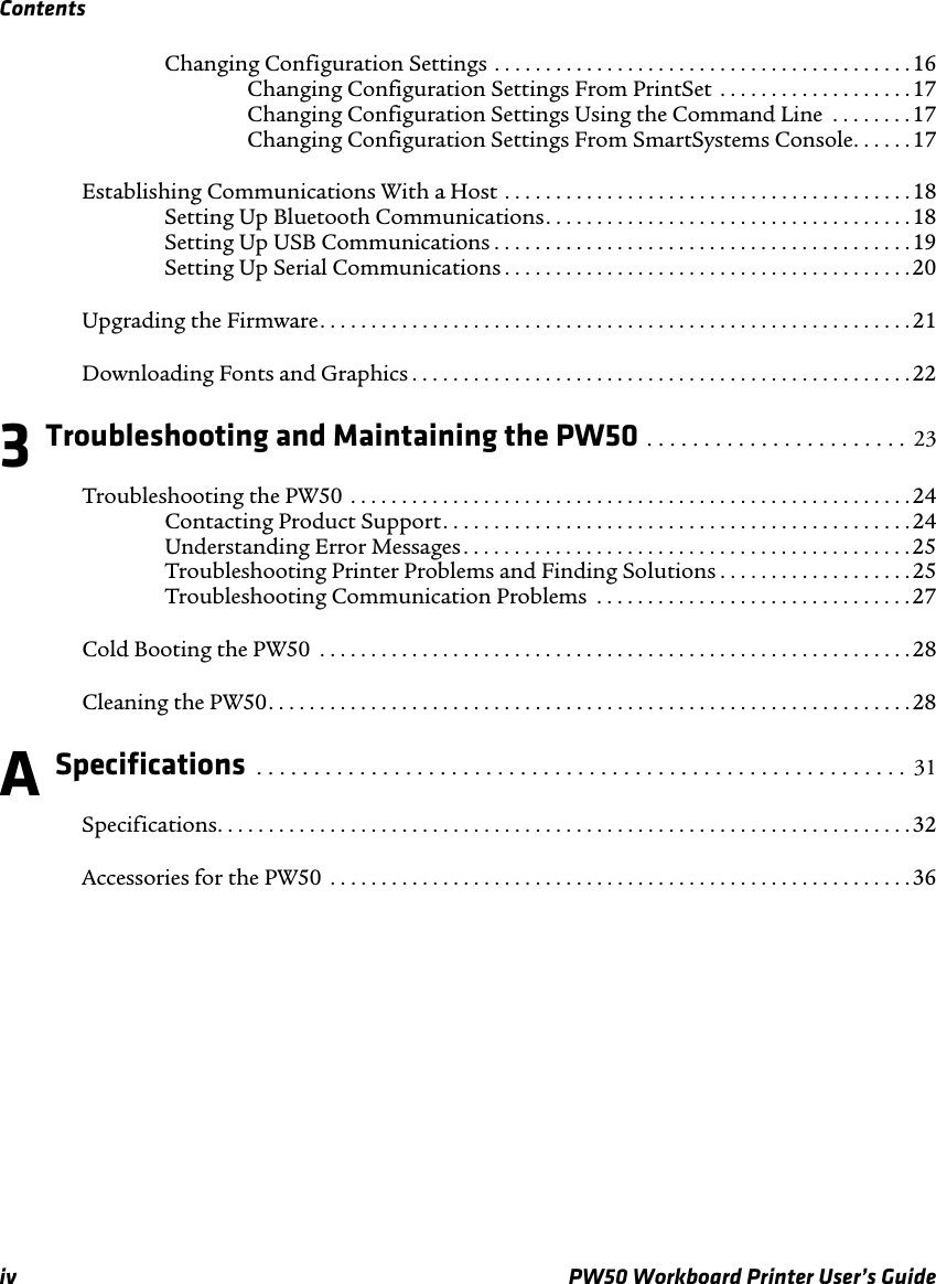 Contentsiv PW50 Workboard Printer User’s GuideChanging Configuration Settings . . . . . . . . . . . . . . . . . . . . . . . . . . . . . . . . . . . . . . . . .16Changing Configuration Settings From PrintSet  . . . . . . . . . . . . . . . . . . .17Changing Configuration Settings Using the Command Line  . . . . . . . .17Changing Configuration Settings From SmartSystems Console. . . . . .17Establishing Communications With a Host . . . . . . . . . . . . . . . . . . . . . . . . . . . . . . . . . . . . . . . . 18Setting Up Bluetooth Communications. . . . . . . . . . . . . . . . . . . . . . . . . . . . . . . . . . . . 18Setting Up USB Communications . . . . . . . . . . . . . . . . . . . . . . . . . . . . . . . . . . . . . . . . .19Setting Up Serial Communications . . . . . . . . . . . . . . . . . . . . . . . . . . . . . . . . . . . . . . . .20Upgrading the Firmware. . . . . . . . . . . . . . . . . . . . . . . . . . . . . . . . . . . . . . . . . . . . . . . . . . . . . . . . . .21Downloading Fonts and Graphics . . . . . . . . . . . . . . . . . . . . . . . . . . . . . . . . . . . . . . . . . . . . . . . . . 223 Troubleshooting and Maintaining the PW50 . . . . . . . . . . . . . . . . . . . . . . .  23Troubleshooting the PW50  . . . . . . . . . . . . . . . . . . . . . . . . . . . . . . . . . . . . . . . . . . . . . . . . . . . . . . .24Contacting Product Support. . . . . . . . . . . . . . . . . . . . . . . . . . . . . . . . . . . . . . . . . . . . . . 24Understanding Error Messages. . . . . . . . . . . . . . . . . . . . . . . . . . . . . . . . . . . . . . . . . . . .25Troubleshooting Printer Problems and Finding Solutions . . . . . . . . . . . . . . . . . . .25Troubleshooting Communication Problems  . . . . . . . . . . . . . . . . . . . . . . . . . . . . . . .27Cold Booting the PW50  . . . . . . . . . . . . . . . . . . . . . . . . . . . . . . . . . . . . . . . . . . . . . . . . . . . . . . . . . .28Cleaning the PW50. . . . . . . . . . . . . . . . . . . . . . . . . . . . . . . . . . . . . . . . . . . . . . . . . . . . . . . . . . . . . . . 28A Specifications  . . . . . . . . . . . . . . . . . . . . . . . . . . . . . . . . . . . . . . . . . . . . . . . . . . . . . . . . .  31Specifications. . . . . . . . . . . . . . . . . . . . . . . . . . . . . . . . . . . . . . . . . . . . . . . . . . . . . . . . . . . . . . . . . . . .32Accessories for the PW50  . . . . . . . . . . . . . . . . . . . . . . . . . . . . . . . . . . . . . . . . . . . . . . . . . . . . . . . . . 36