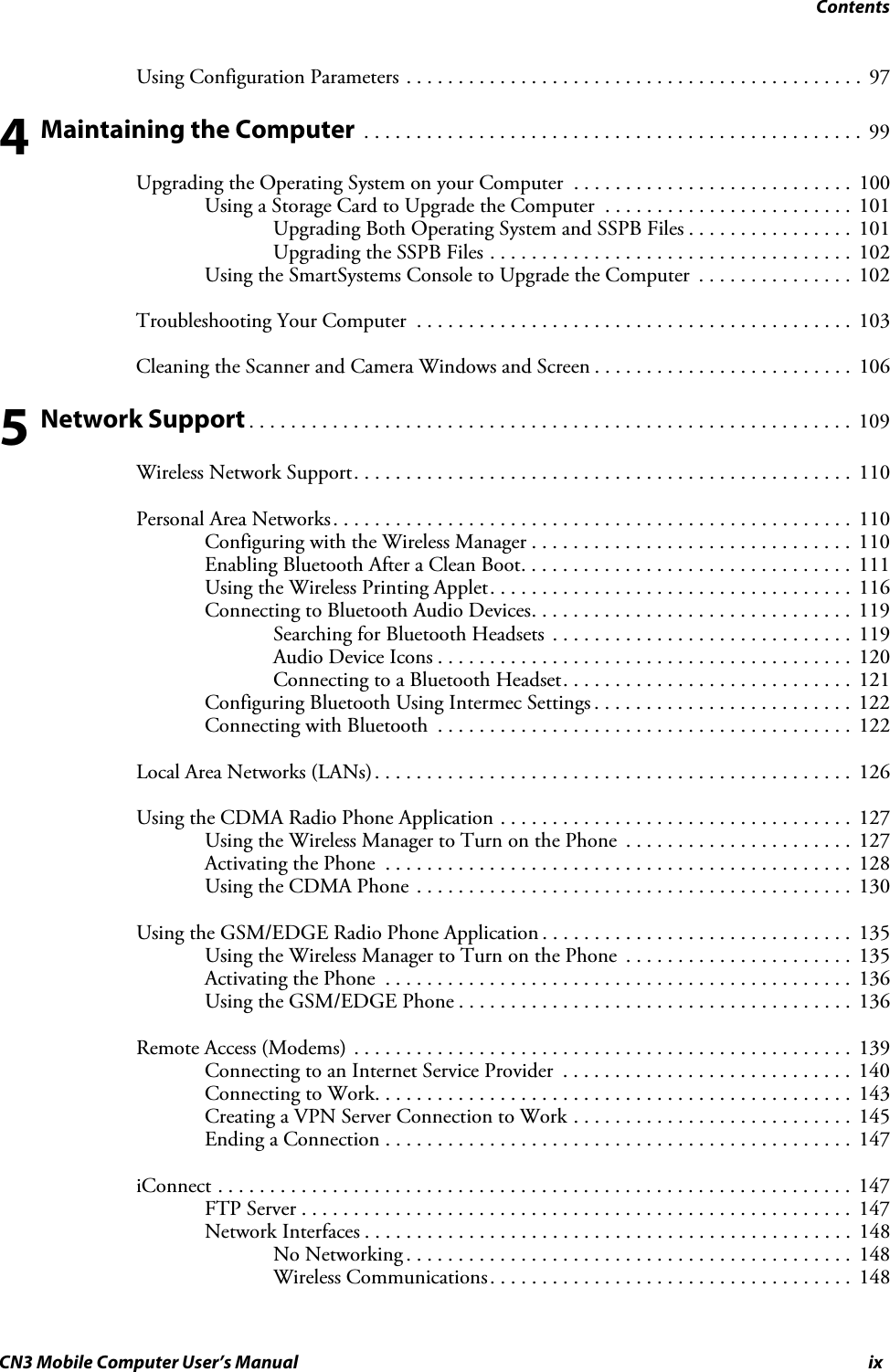 ContentsCN3 Mobile Computer User’s Manual ixUsing Configuration Parameters . . . . . . . . . . . . . . . . . . . . . . . . . . . . . . . . . . . . . . . . . . . .  974 Maintaining the Computer  . . . . . . . . . . . . . . . . . . . . . . . . . . . . . . . . . . . . . . . . . . . . . . . .  99Upgrading the Operating System on your Computer  . . . . . . . . . . . . . . . . . . . . . . . . . . .  100Using a Storage Card to Upgrade the Computer  . . . . . . . . . . . . . . . . . . . . . . . .  101Upgrading Both Operating System and SSPB Files . . . . . . . . . . . . . . . .  101Upgrading the SSPB Files . . . . . . . . . . . . . . . . . . . . . . . . . . . . . . . . . . .  102Using the SmartSystems Console to Upgrade the Computer  . . . . . . . . . . . . . . .  102Troubleshooting Your Computer  . . . . . . . . . . . . . . . . . . . . . . . . . . . . . . . . . . . . . . . . . .  103Cleaning the Scanner and Camera Windows and Screen . . . . . . . . . . . . . . . . . . . . . . . . .  1065 Network Support . . . . . . . . . . . . . . . . . . . . . . . . . . . . . . . . . . . . . . . . . . . . . . . . . . . . . . . . . .  109Wireless Network Support. . . . . . . . . . . . . . . . . . . . . . . . . . . . . . . . . . . . . . . . . . . . . . . .  110Personal Area Networks. . . . . . . . . . . . . . . . . . . . . . . . . . . . . . . . . . . . . . . . . . . . . . . . . .  110Configuring with the Wireless Manager . . . . . . . . . . . . . . . . . . . . . . . . . . . . . . .  110Enabling Bluetooth After a Clean Boot. . . . . . . . . . . . . . . . . . . . . . . . . . . . . . . .  111Using the Wireless Printing Applet. . . . . . . . . . . . . . . . . . . . . . . . . . . . . . . . . . .  116Connecting to Bluetooth Audio Devices. . . . . . . . . . . . . . . . . . . . . . . . . . . . . . .  119Searching for Bluetooth Headsets  . . . . . . . . . . . . . . . . . . . . . . . . . . . . .  119Audio Device Icons . . . . . . . . . . . . . . . . . . . . . . . . . . . . . . . . . . . . . . . .  120Connecting to a Bluetooth Headset. . . . . . . . . . . . . . . . . . . . . . . . . . . .  121Configuring Bluetooth Using Intermec Settings . . . . . . . . . . . . . . . . . . . . . . . . .  122Connecting with Bluetooth  . . . . . . . . . . . . . . . . . . . . . . . . . . . . . . . . . . . . . . . .  122Local Area Networks (LANs). . . . . . . . . . . . . . . . . . . . . . . . . . . . . . . . . . . . . . . . . . . . . .  126Using the CDMA Radio Phone Application . . . . . . . . . . . . . . . . . . . . . . . . . . . . . . . . . .  127Using the Wireless Manager to Turn on the Phone  . . . . . . . . . . . . . . . . . . . . . .  127Activating the Phone  . . . . . . . . . . . . . . . . . . . . . . . . . . . . . . . . . . . . . . . . . . . . .  128Using the CDMA Phone . . . . . . . . . . . . . . . . . . . . . . . . . . . . . . . . . . . . . . . . . .  130Using the GSM/EDGE Radio Phone Application . . . . . . . . . . . . . . . . . . . . . . . . . . . . . .  135Using the Wireless Manager to Turn on the Phone  . . . . . . . . . . . . . . . . . . . . . .  135Activating the Phone  . . . . . . . . . . . . . . . . . . . . . . . . . . . . . . . . . . . . . . . . . . . . .  136Using the GSM/EDGE Phone . . . . . . . . . . . . . . . . . . . . . . . . . . . . . . . . . . . . . .  136Remote Access (Modems) . . . . . . . . . . . . . . . . . . . . . . . . . . . . . . . . . . . . . . . . . . . . . . . .  139Connecting to an Internet Service Provider  . . . . . . . . . . . . . . . . . . . . . . . . . . . .  140Connecting to Work. . . . . . . . . . . . . . . . . . . . . . . . . . . . . . . . . . . . . . . . . . . . . .  143Creating a VPN Server Connection to Work . . . . . . . . . . . . . . . . . . . . . . . . . . .  145Ending a Connection . . . . . . . . . . . . . . . . . . . . . . . . . . . . . . . . . . . . . . . . . . . . .  147iConnect . . . . . . . . . . . . . . . . . . . . . . . . . . . . . . . . . . . . . . . . . . . . . . . . . . . . . . . . . . . . .  147FTP Server . . . . . . . . . . . . . . . . . . . . . . . . . . . . . . . . . . . . . . . . . . . . . . . . . . . . .  147Network Interfaces . . . . . . . . . . . . . . . . . . . . . . . . . . . . . . . . . . . . . . . . . . . . . . .  148No Networking . . . . . . . . . . . . . . . . . . . . . . . . . . . . . . . . . . . . . . . . . . .  148Wireless Communications. . . . . . . . . . . . . . . . . . . . . . . . . . . . . . . . . . .  148