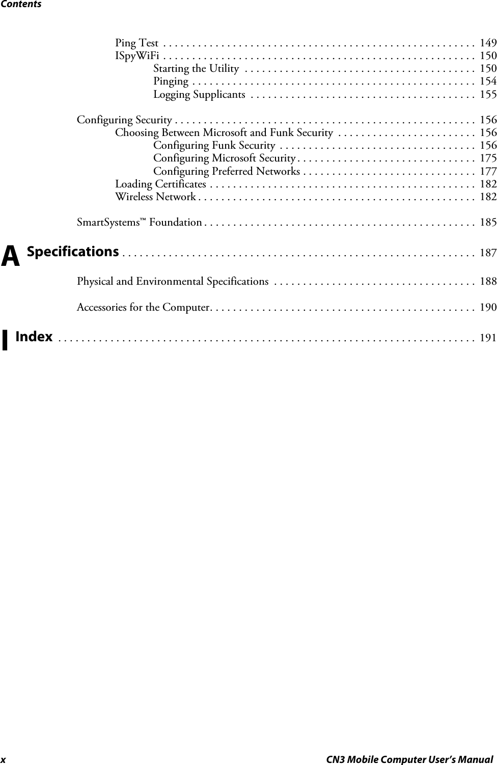 Contentsx CN3 Mobile Computer User’s ManualPing Test  . . . . . . . . . . . . . . . . . . . . . . . . . . . . . . . . . . . . . . . . . . . . . . . . . . . . . .  149ISpyWiFi . . . . . . . . . . . . . . . . . . . . . . . . . . . . . . . . . . . . . . . . . . . . . . . . . . . . . .  150Starting the Utility  . . . . . . . . . . . . . . . . . . . . . . . . . . . . . . . . . . . . . . . .  150Pinging . . . . . . . . . . . . . . . . . . . . . . . . . . . . . . . . . . . . . . . . . . . . . . . . .  154Logging Supplicants  . . . . . . . . . . . . . . . . . . . . . . . . . . . . . . . . . . . . . . .  155Configuring Security . . . . . . . . . . . . . . . . . . . . . . . . . . . . . . . . . . . . . . . . . . . . . . . . . . . .  156Choosing Between Microsoft and Funk Security  . . . . . . . . . . . . . . . . . . . . . . . .  156Configuring Funk Security . . . . . . . . . . . . . . . . . . . . . . . . . . . . . . . . . .  156Configuring Microsoft Security . . . . . . . . . . . . . . . . . . . . . . . . . . . . . . .  175Configuring Preferred Networks . . . . . . . . . . . . . . . . . . . . . . . . . . . . . .  177Loading Certificates . . . . . . . . . . . . . . . . . . . . . . . . . . . . . . . . . . . . . . . . . . . . . .  182Wireless Network . . . . . . . . . . . . . . . . . . . . . . . . . . . . . . . . . . . . . . . . . . . . . . . .  182SmartSystems™ Foundation . . . . . . . . . . . . . . . . . . . . . . . . . . . . . . . . . . . . . . . . . . . . . . .  185A Specifications . . . . . . . . . . . . . . . . . . . . . . . . . . . . . . . . . . . . . . . . . . . . . . . . . . . . . . . . . . . . .  187Physical and Environmental Specifications  . . . . . . . . . . . . . . . . . . . . . . . . . . . . . . . . . . .  188Accessories for the Computer. . . . . . . . . . . . . . . . . . . . . . . . . . . . . . . . . . . . . . . . . . . . . .  190I Index  . . . . . . . . . . . . . . . . . . . . . . . . . . . . . . . . . . . . . . . . . . . . . . . . . . . . . . . . . . . . . . . . . . . . . . . .  191