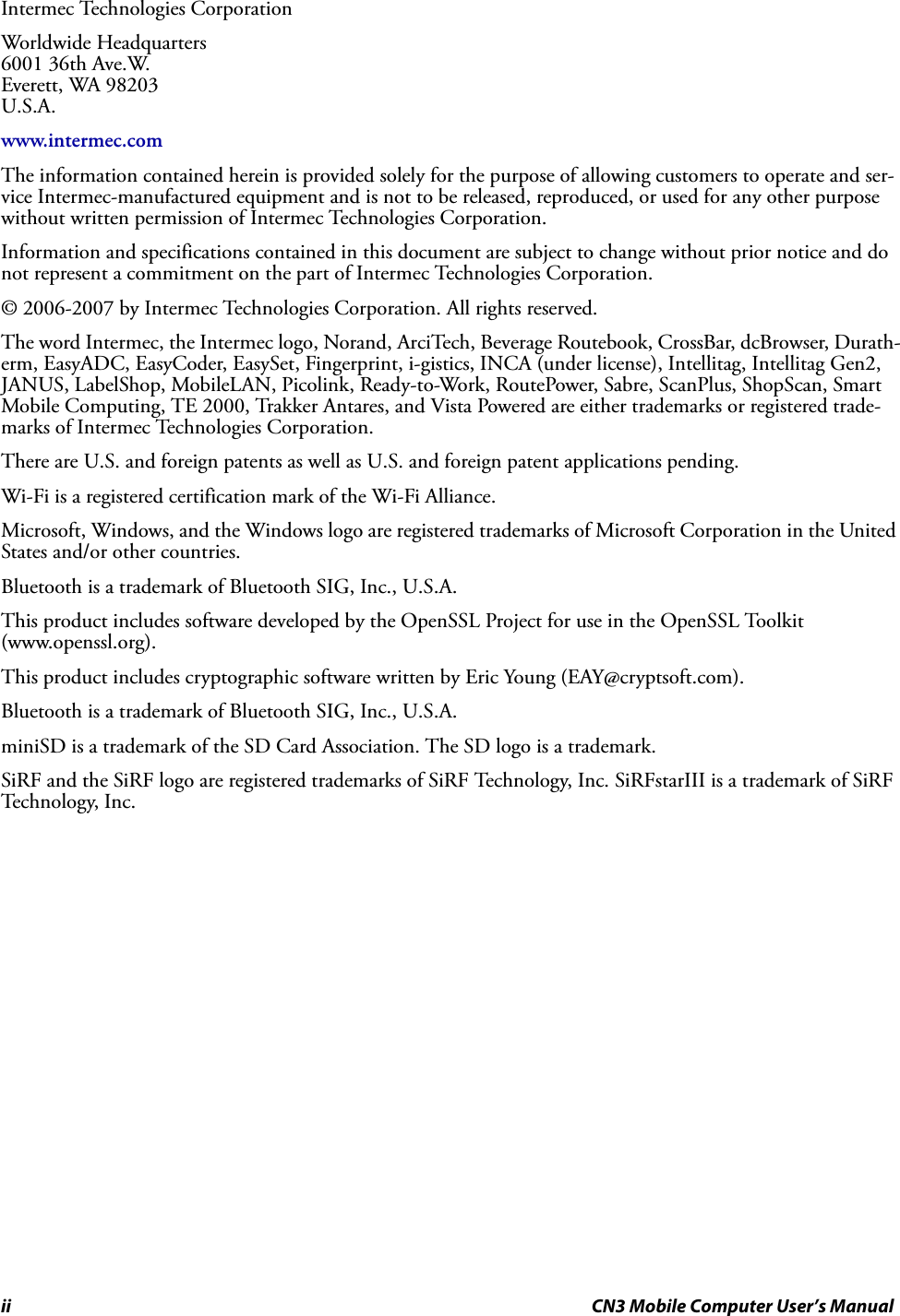 ii CN3 Mobile Computer User’s ManualIntermec Technologies CorporationWorldwide Headquarters6001 36th Ave.W. Everett, WA 98203U.S.A.www.intermec.comThe information contained herein is provided solely for the purpose of allowing customers to operate and ser-vice Intermec-manufactured equipment and is not to be released, reproduced, or used for any other purpose without written permission of Intermec Technologies Corporation.Information and specifications contained in this document are subject to change without prior notice and do not represent a commitment on the part of Intermec Technologies Corporation.© 2006-2007 by Intermec Technologies Corporation. All rights reserved.The word Intermec, the Intermec logo, Norand, ArciTech, Beverage Routebook, CrossBar, dcBrowser, Durath-erm, EasyADC, EasyCoder, EasySet, Fingerprint, i-gistics, INCA (under license), Intellitag, Intellitag Gen2, JANUS, LabelShop, MobileLAN, Picolink, Ready-to-Work, RoutePower, Sabre, ScanPlus, ShopScan, Smart Mobile Computing, TE 2000, Trakker Antares, and Vista Powered are either trademarks or registered trade-marks of Intermec Technologies Corporation.There are U.S. and foreign patents as well as U.S. and foreign patent applications pending.Wi-Fi is a registered certification mark of the Wi-Fi Alliance.Microsoft, Windows, and the Windows logo are registered trademarks of Microsoft Corporation in the United States and/or other countries.Bluetooth is a trademark of Bluetooth SIG, Inc., U.S.A.This product includes software developed by the OpenSSL Project for use in the OpenSSL Toolkit (www.openssl.org).This product includes cryptographic software written by Eric Young (EAY@cryptsoft.com).Bluetooth is a trademark of Bluetooth SIG, Inc., U.S.A.miniSD is a trademark of the SD Card Association. The SD logo is a trademark.SiRF and the SiRF logo are registered trademarks of SiRF Technology, Inc. SiRFstarIII is a trademark of SiRF Technology, Inc.