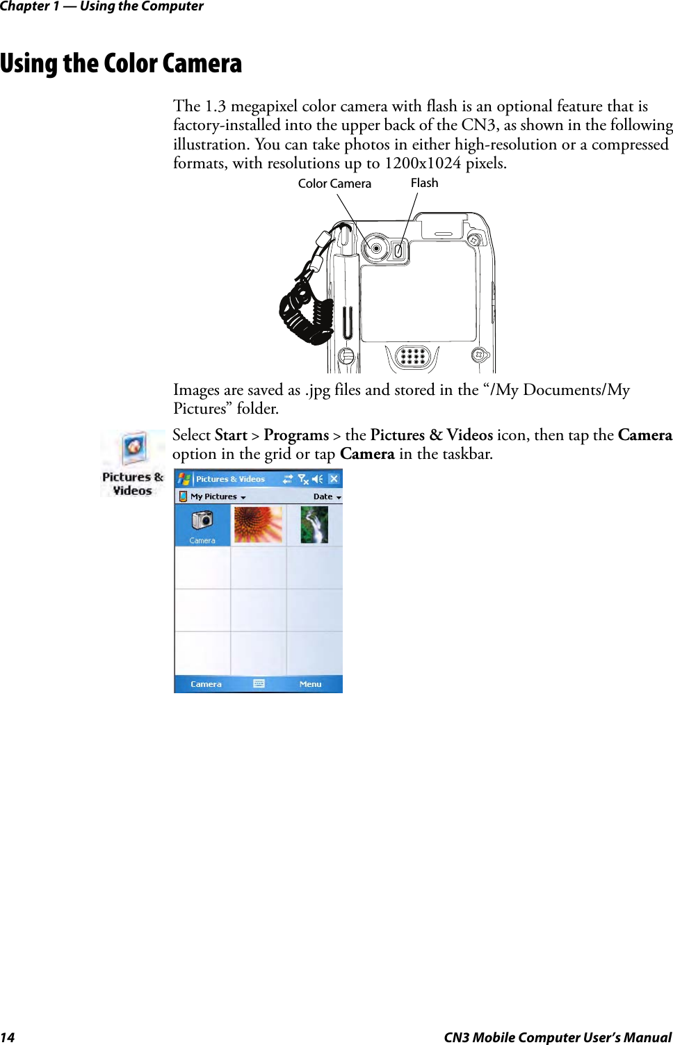 Chapter 1 — Using the Computer14 CN3 Mobile Computer User’s ManualUsing the Color CameraThe 1.3 megapixel color camera with flash is an optional feature that is factory-installed into the upper back of the CN3, as shown in the following illustration. You can take photos in either high-resolution or a compressed formats, with resolutions up to 1200x1024 pixels.Images are saved as .jpg files and stored in the “/My Documents/My Pictures” folder.Select Start &gt; Programs &gt; the Pictures &amp; Videos icon, then tap the Camera option in the grid or tap Camera in the taskbar.Color Camera Flash 