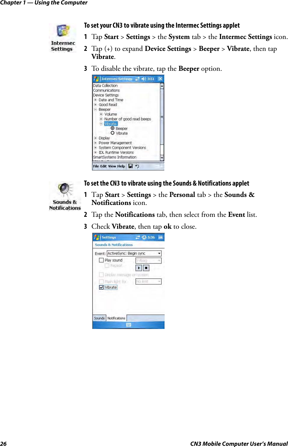 Chapter 1 — Using the Computer26 CN3 Mobile Computer User’s ManualTo set your CN3 to vibrate using the Intermec Settings applet 1Tap Start &gt; Settings &gt; the System tab &gt; the Intermec Settings icon.2Tap (+) to expand Device Settings &gt; Beeper &gt; Vibrate, then tap Vibrate.3To disable the vibrate, tap the Beeper option.To set the CN3 to vibrate using the Sounds &amp; Notifications applet 1Tap Start &gt; Settings &gt; the Personal tab &gt; the Sounds &amp; Notifications icon.2Tap the Notifications tab, then select from the Event list.3Check Vibrate, then tap ok to close.