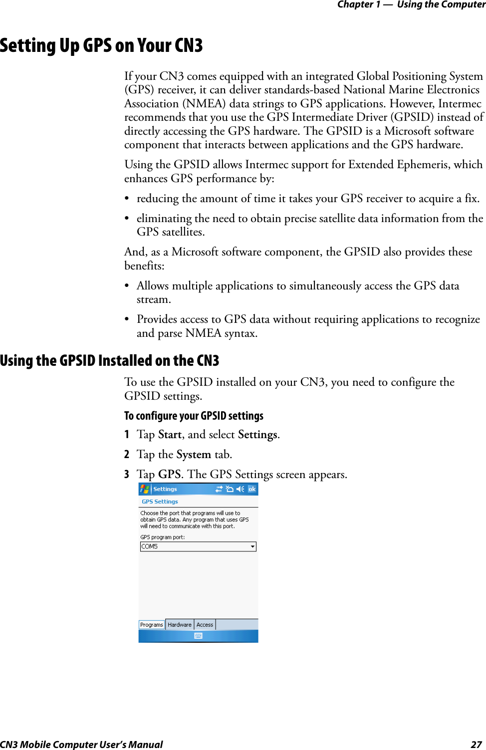 Chapter 1 —  Using the ComputerCN3 Mobile Computer User’s Manual 27Setting Up GPS on Your CN3If your CN3 comes equipped with an integrated Global Positioning System (GPS) receiver, it can deliver standards-based National Marine Electronics Association (NMEA) data strings to GPS applications. However, Intermec recommends that you use the GPS Intermediate Driver (GPSID) instead of directly accessing the GPS hardware. The GPSID is a Microsoft software component that interacts between applications and the GPS hardware. Using the GPSID allows Intermec support for Extended Ephemeris, which enhances GPS performance by:• reducing the amount of time it takes your GPS receiver to acquire a fix.• eliminating the need to obtain precise satellite data information from the GPS satellites.And, as a Microsoft software component, the GPSID also provides these benefits:• Allows multiple applications to simultaneously access the GPS data stream.• Provides access to GPS data without requiring applications to recognize and parse NMEA syntax.Using the GPSID Installed on the CN3To use the GPSID installed on your CN3, you need to configure the GPSID settings.To configure your GPSID settings1Tap Start, and select Settings.2Tap the System tab. 3Tap GPS. The GPS Settings screen appears.