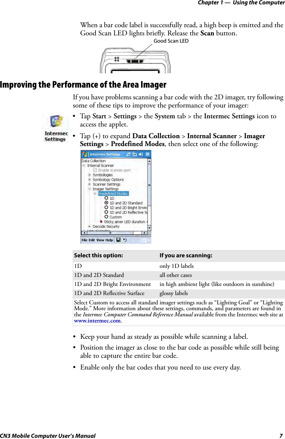 Chapter 1 —  Using the ComputerCN3 Mobile Computer User’s Manual 7When a bar code label is successfully read, a high beep is emitted and the Good Scan LED lights briefly. Release the Scan button.Improving the Performance of the Area ImagerIf you have problems scanning a bar code with the 2D imager, try following some of these tips to improve the performance of your imager:• Keep your hand as steady as possible while scanning a label.• Position the imager as close to the bar code as possible while still being able to capture the entire bar code.• Enable only the bar codes that you need to use every day.•Tap Start &gt; Settings &gt; the System tab &gt; the Intermec Settings icon to access the applet. • Tap (+) to expand Data Collection &gt; Internal Scanner &gt; Imager Settings &gt; Predefined Modes, then select one of the following:Select this option: If you are scanning:1D only 1D labels1D and 2D Standard all other cases1D and 2D Bright Environment in high ambient light (like outdoors in sunshine)1D and 2D Reflective Surface glossy labelsSelect Custom to access all standard imager settings such as “Lighting Goal” or “Lighting Mode.” More information about these settings, commands, and parameters are found in the Intermec Computer Command Reference Manual available from the Intermec web site at www.intermec.com.Good Scan LED