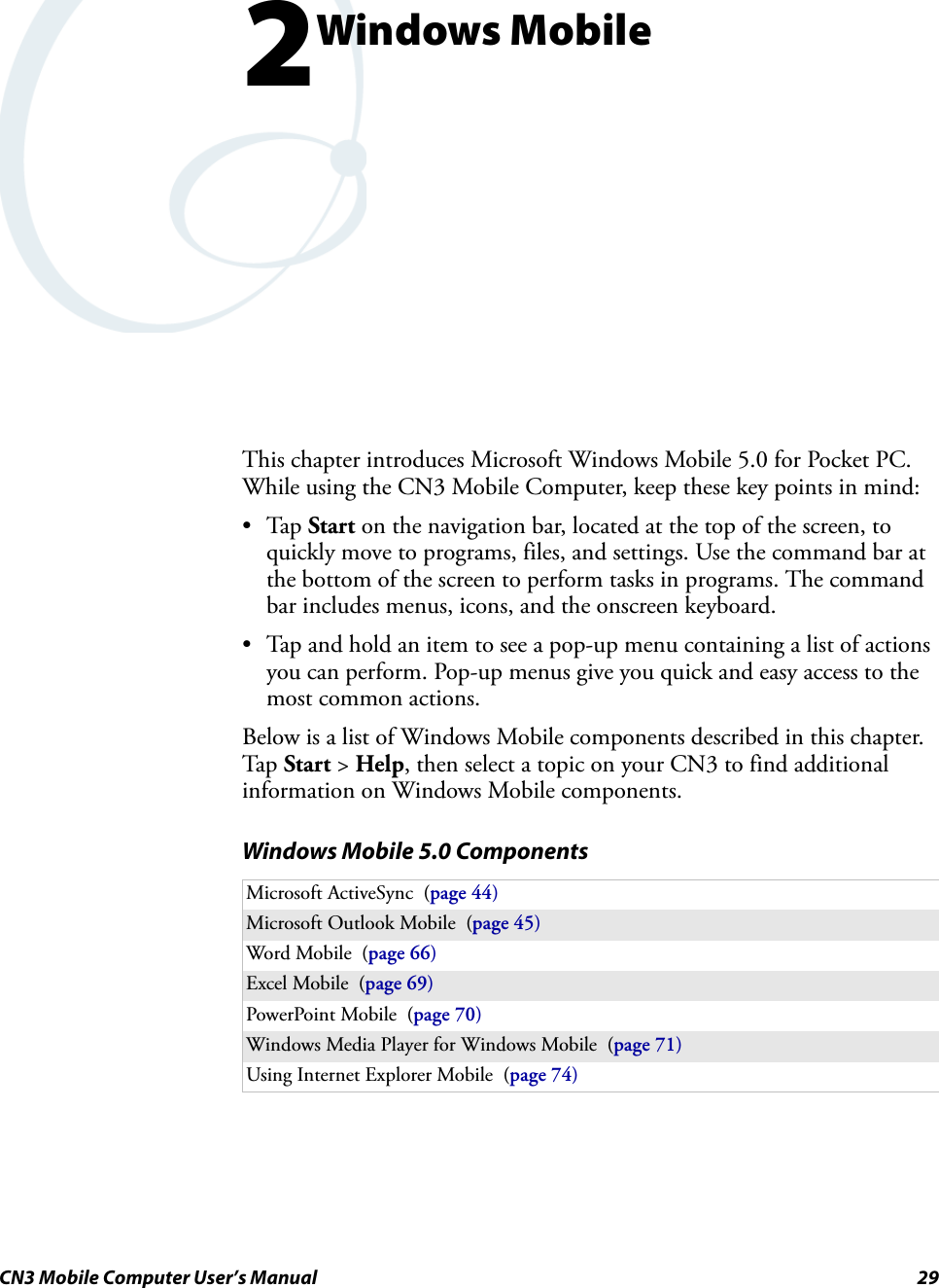 CN3 Mobile Computer User’s Manual 292Windows MobileThis chapter introduces Microsoft Windows Mobile 5.0 for Pocket PC. While using the CN3 Mobile Computer, keep these key points in mind:•Tap Start on the navigation bar, located at the top of the screen, to quickly move to programs, files, and settings. Use the command bar at the bottom of the screen to perform tasks in programs. The command bar includes menus, icons, and the onscreen keyboard.• Tap and hold an item to see a pop-up menu containing a list of actions you can perform. Pop-up menus give you quick and easy access to the most common actions.Below is a list of Windows Mobile components described in this chapter. Tap Start &gt; Help, then select a topic on your CN3 to find additional information on Windows Mobile components.Windows Mobile 5.0 ComponentsMicrosoft ActiveSync  (page 44)Microsoft Outlook Mobile  (page 45)Word Mobile  (page 66)Excel Mobile  (page 69)PowerPoint Mobile  (page 70)Windows Media Player for Windows Mobile  (page 71)Using Internet Explorer Mobile  (page 74)