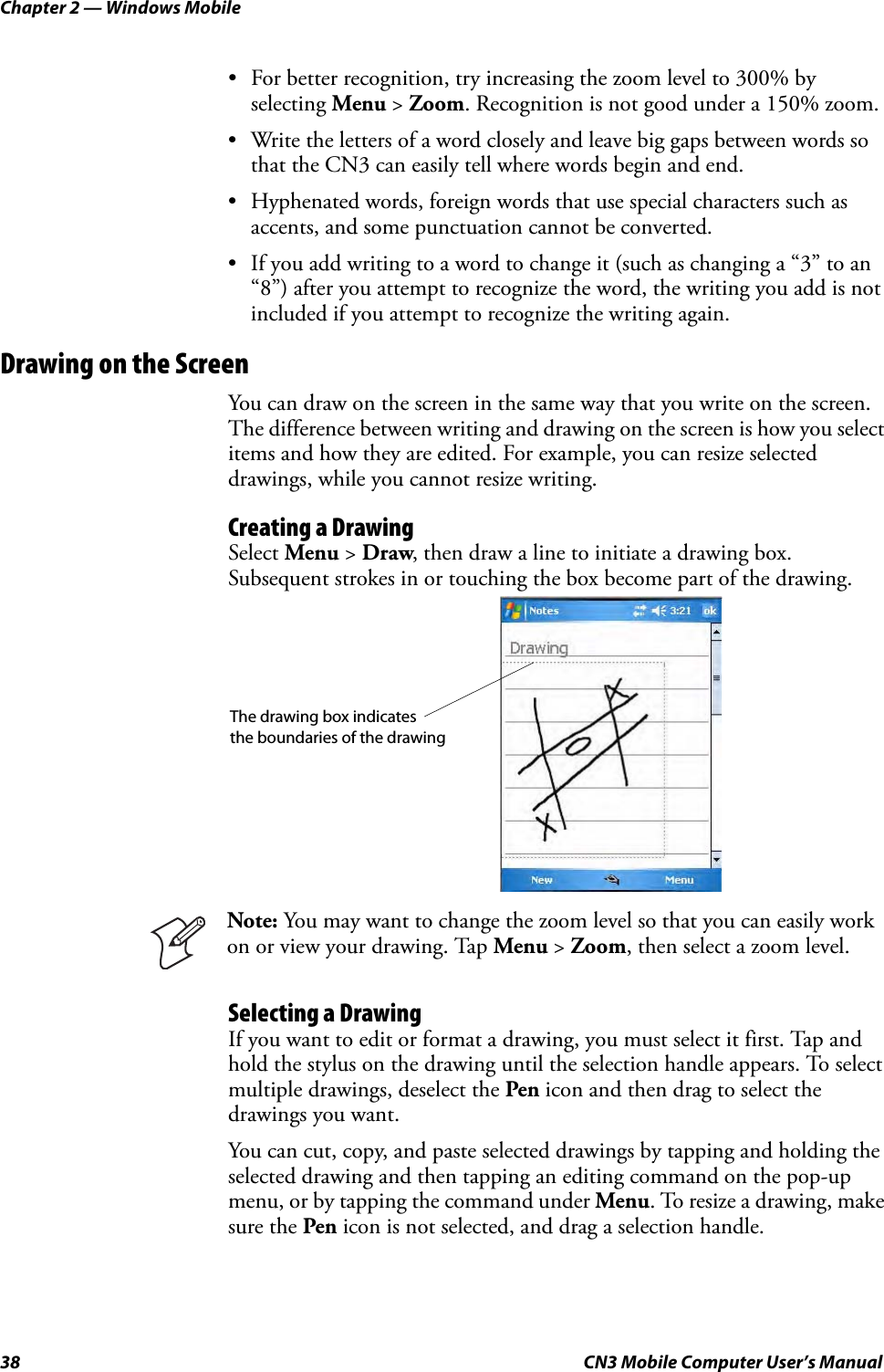 Chapter 2 — Windows Mobile38 CN3 Mobile Computer User’s Manual• For better recognition, try increasing the zoom level to 300% by selecting Menu &gt; Zoom. Recognition is not good under a 150% zoom.• Write the letters of a word closely and leave big gaps between words so that the CN3 can easily tell where words begin and end.• Hyphenated words, foreign words that use special characters such as accents, and some punctuation cannot be converted.• If you add writing to a word to change it (such as changing a “3” to an “8”) after you attempt to recognize the word, the writing you add is not included if you attempt to recognize the writing again.Drawing on the ScreenYou can draw on the screen in the same way that you write on the screen. The difference between writing and drawing on the screen is how you select items and how they are edited. For example, you can resize selected drawings, while you cannot resize writing.Creating a DrawingSelect Menu &gt; Draw, then draw a line to initiate a drawing box. Subsequent strokes in or touching the box become part of the drawing.Selecting a DrawingIf you want to edit or format a drawing, you must select it first. Tap and hold the stylus on the drawing until the selection handle appears. To select multiple drawings, deselect the Pen icon and then drag to select the drawings you want.You can cut, copy, and paste selected drawings by tapping and holding the selected drawing and then tapping an editing command on the pop-up menu, or by tapping the command under Menu. To resize a drawing, make sure the Pen icon is not selected, and drag a selection handle.Note: You may want to change the zoom level so that you can easily work on or view your drawing. Tap Menu &gt; Zoom, then select a zoom level.The drawing box indicates the boundaries of the drawing