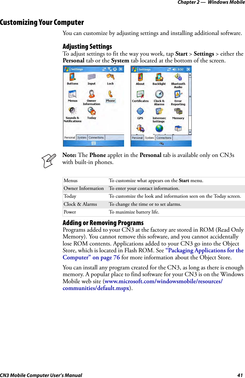 Chapter 2 —  Windows MobileCN3 Mobile Computer User’s Manual 41Customizing Your ComputerYou can customize by adjusting settings and installing additional software.Adjusting SettingsTo adjust settings to fit the way you work, tap Start &gt; Settings &gt; either the Personal tab or the System tab located at the bottom of the screen.Adding or Removing ProgramsPrograms added to your CN3 at the factory are stored in ROM (Read Only Memory). You cannot remove this software, and you cannot accidentally lose ROM contents. Applications added to your CN3 go into the Object Store, which is located in Flash ROM. See “Packaging Applications for the Computer” on page 76 for more information about the Object Store.You can install any program created for the CN3, as long as there is enough memory. A popular place to find software for your CN3 is on the Windows Mobile web site (www.microsoft.com/windowsmobile/resources/communities/default.mspx).Menus To customize what appears on the Start menu.Owner Information To enter your contact information.Today To customize the look and information seen on the Today screen.Clock &amp; Alarms To change the time or to set alarms.Power To maximize battery life.Note: The Phone applet in the Personal tab is available only on CN3s with built-in phones.