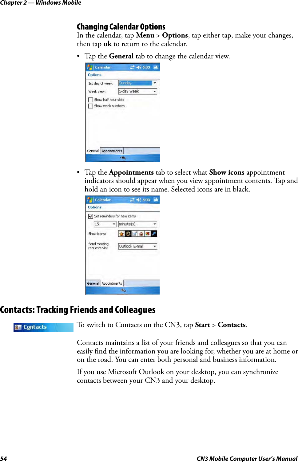 Chapter 2 — Windows Mobile54 CN3 Mobile Computer User’s ManualChanging Calendar OptionsIn the calendar, tap Menu &gt; Options, tap either tap, make your changes, then tap ok to return to the calendar.•Tap the General tab to change the calendar view.•Tap the Appointments tab to select what Show icons appointment indicators should appear when you view appointment contents. Tap and hold an icon to see its name. Selected icons are in black.Contacts: Tracking Friends and ColleaguesContacts maintains a list of your friends and colleagues so that you can easily find the information you are looking for, whether you are at home or on the road. You can enter both personal and business information.If you use Microsoft Outlook on your desktop, you can synchronize contacts between your CN3 and your desktop.To switch to Contacts on the CN3, tap Start &gt; Contacts.