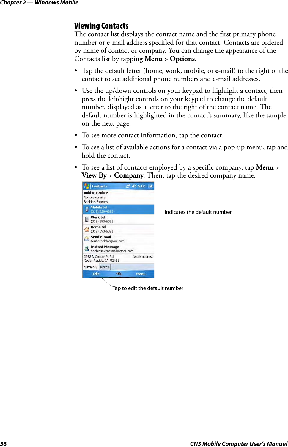 Chapter 2 — Windows Mobile56 CN3 Mobile Computer User’s ManualViewing ContactsThe contact list displays the contact name and the first primary phone number or e-mail address specified for that contact. Contacts are ordered by name of contact or company. You can change the appearance of the Contacts list by tapping Menu &gt; Options.• Tap the default letter (home, work, mobile, or e-mail) to the right of the contact to see additional phone numbers and e-mail addresses.• Use the up/down controls on your keypad to highlight a contact, then press the left/right controls on your keypad to change the default number, displayed as a letter to the right of the contact name. The default number is highlighted in the contact’s summary, like the sample on the next page.• To see more contact information, tap the contact.• To see a list of available actions for a contact via a pop-up menu, tap and hold the contact.• To see a list of contacts employed by a specific company, tap Menu &gt; View By &gt; Company. Then, tap the desired company name.Indicates the default numberTap to edit the default number