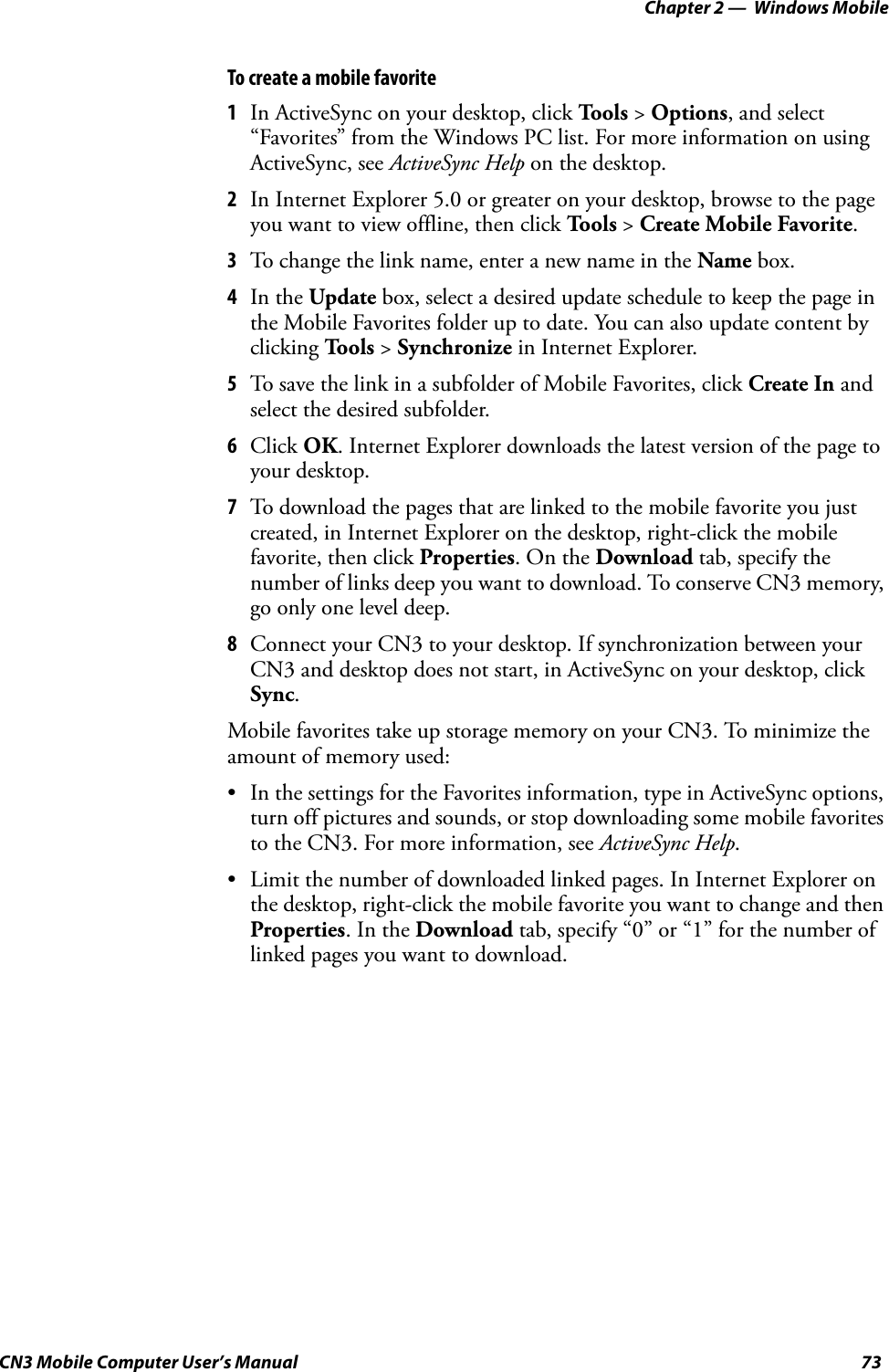 Chapter 2 —  Windows MobileCN3 Mobile Computer User’s Manual 73To create a mobile favorite1In ActiveSync on your desktop, click Tools &gt; Options, and select “Favorites” from the Windows PC list. For more information on using ActiveSync, see ActiveSync Help on the desktop.2In Internet Explorer 5.0 or greater on your desktop, browse to the page you want to view offline, then click To o l s  &gt; Create Mobile Favorite.3To change the link name, enter a new name in the Name box.4In the Update box, select a desired update schedule to keep the page in the Mobile Favorites folder up to date. You can also update content by clicking To o l s  &gt; Synchronize in Internet Explorer.5To save the link in a subfolder of Mobile Favorites, click Create In and select the desired subfolder.6Click OK. Internet Explorer downloads the latest version of the page to your desktop.7To download the pages that are linked to the mobile favorite you just created, in Internet Explorer on the desktop, right-click the mobile favorite, then click Properties. On the Download tab, specify the number of links deep you want to download. To conserve CN3 memory, go only one level deep.8Connect your CN3 to your desktop. If synchronization between your CN3 and desktop does not start, in ActiveSync on your desktop, click Sync.Mobile favorites take up storage memory on your CN3. To minimize the amount of memory used:• In the settings for the Favorites information, type in ActiveSync options, turn off pictures and sounds, or stop downloading some mobile favorites to the CN3. For more information, see ActiveSync Help.• Limit the number of downloaded linked pages. In Internet Explorer on the desktop, right-click the mobile favorite you want to change and then Properties. In the Download tab, specify “0” or “1” for the number of linked pages you want to download.