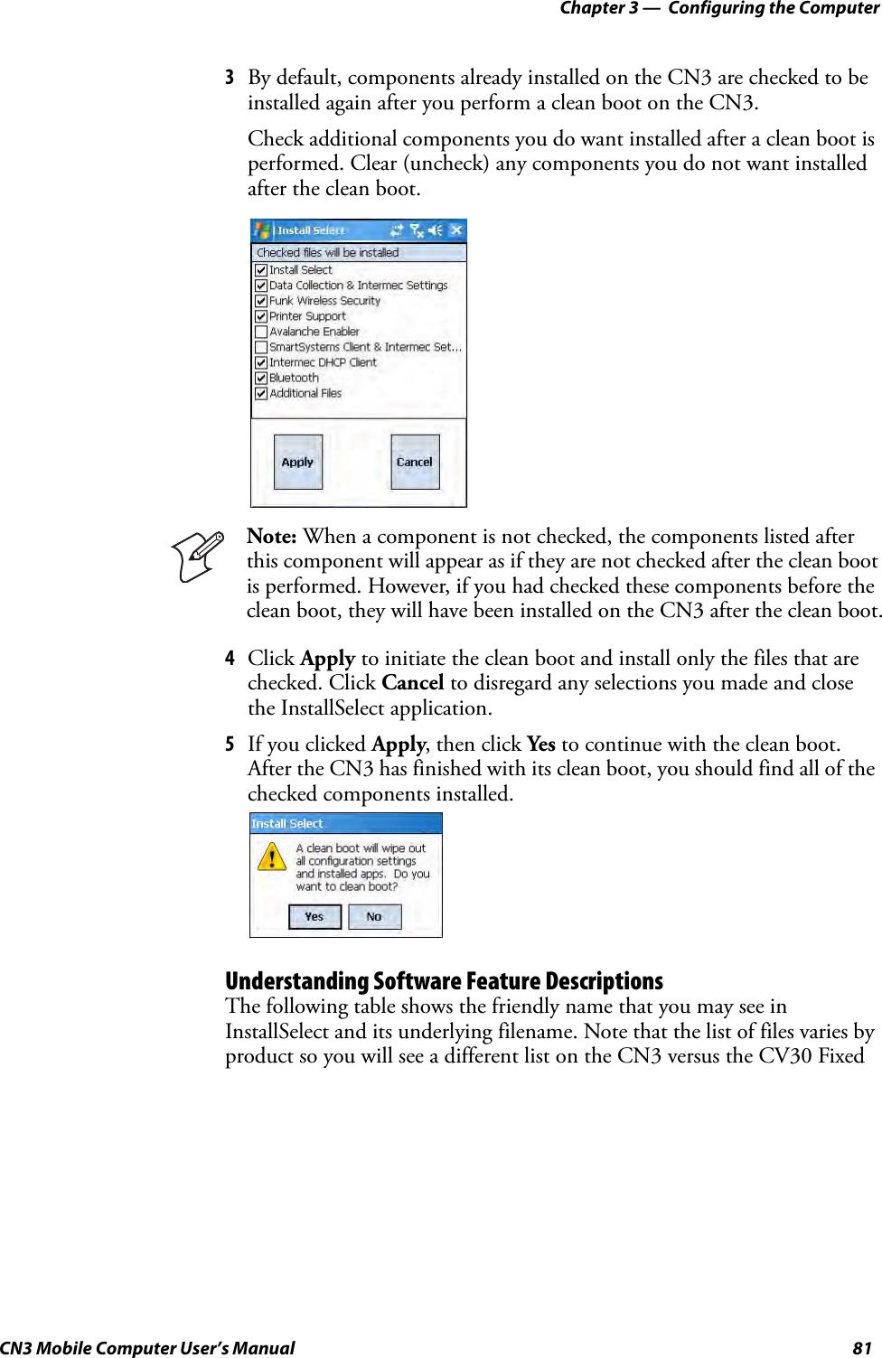 Chapter 3 —  Configuring the ComputerCN3 Mobile Computer User’s Manual 813By default, components already installed on the CN3 are checked to be installed again after you perform a clean boot on the CN3. Check additional components you do want installed after a clean boot is performed. Clear (uncheck) any components you do not want installed after the clean boot.4Click Apply to initiate the clean boot and install only the files that are checked. Click Cancel to disregard any selections you made and close the InstallSelect application.5If you clicked Apply, then click Yes to continue with the clean boot. After the CN3 has finished with its clean boot, you should find all of the checked components installed.Understanding Software Feature DescriptionsThe following table shows the friendly name that you may see in InstallSelect and its underlying filename. Note that the list of files varies by product so you will see a different list on the CN3 versus the CV30 Fixed Note: When a component is not checked, the components listed after this component will appear as if they are not checked after the clean boot is performed. However, if you had checked these components before the clean boot, they will have been installed on the CN3 after the clean boot.