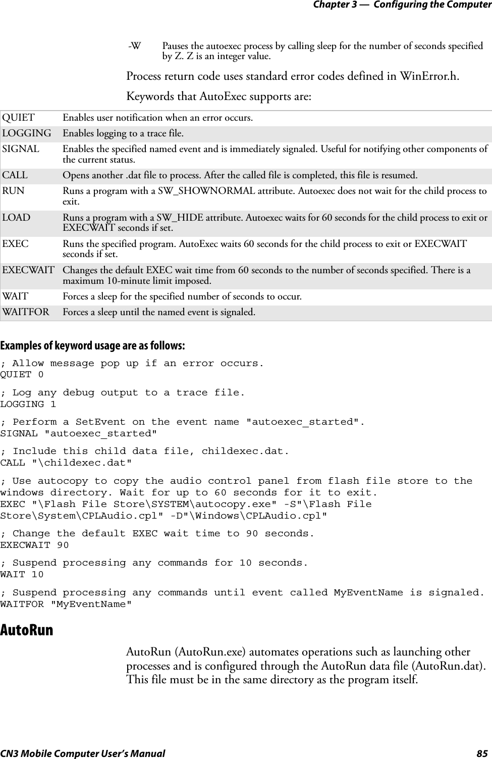 Chapter 3 —  Configuring the ComputerCN3 Mobile Computer User’s Manual 85Process return code uses standard error codes defined in WinError.h.Keywords that AutoExec supports are:Examples of keyword usage are as follows:; Allow message pop up if an error occurs.QUIET 0; Log any debug output to a trace file.LOGGING 1; Perform a SetEvent on the event name &quot;autoexec_started&quot;.SIGNAL &quot;autoexec_started&quot;; Include this child data file, childexec.dat.CALL &quot;\childexec.dat&quot;; Use autocopy to copy the audio control panel from flash file store to the windows directory. Wait for up to 60 seconds for it to exit.EXEC &quot;\Flash File Store\SYSTEM\autocopy.exe&quot; -S&quot;\Flash File Store\System\CPLAudio.cpl&quot; -D&quot;\Windows\CPLAudio.cpl&quot;; Change the default EXEC wait time to 90 seconds.EXECWAIT 90; Suspend processing any commands for 10 seconds.WAIT 10; Suspend processing any commands until event called MyEventName is signaled.WAITFOR &quot;MyEventName&quot;AutoRunAutoRun (AutoRun.exe) automates operations such as launching other processes and is configured through the AutoRun data file (AutoRun.dat). This file must be in the same directory as the program itself.-W Pauses the autoexec process by calling sleep for the number of seconds specified by Z. Z is an integer value.QUIET Enables user notification when an error occurs.LOGGING Enables logging to a trace file.SIGNAL Enables the specified named event and is immediately signaled. Useful for notifying other components of the current status.CALL Opens another .dat file to process. After the called file is completed, this file is resumed.RUN Runs a program with a SW_SHOWNORMAL attribute. Autoexec does not wait for the child process to exit.LOAD Runs a program with a SW_HIDE attribute. Autoexec waits for 60 seconds for the child process to exit or EXECWAIT seconds if set.EXEC Runs the specified program. AutoExec waits 60 seconds for the child process to exit or EXECWAIT seconds if set.EXECWAIT Changes the default EXEC wait time from 60 seconds to the number of seconds specified. There is a maximum 10-minute limit imposed.WAIT Forces a sleep for the specified number of seconds to occur.WAITFOR Forces a sleep until the named event is signaled.