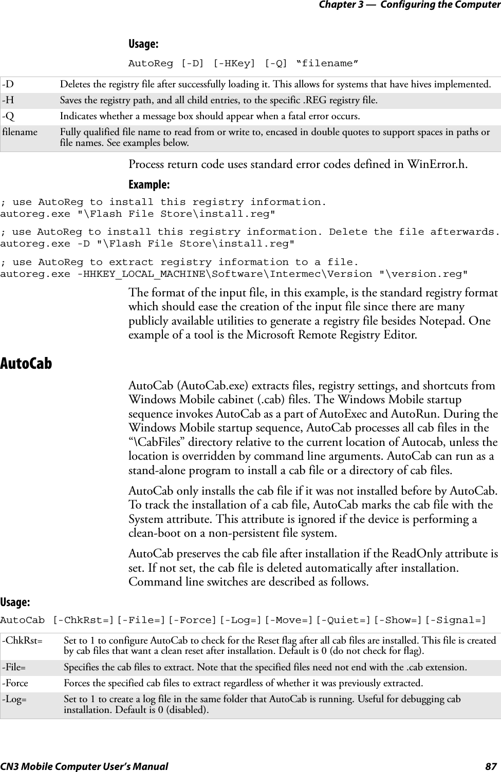 Chapter 3 —  Configuring the ComputerCN3 Mobile Computer User’s Manual 87Usage: AutoReg [-D] [-HKey] [-Q] “filename”Process return code uses standard error codes defined in WinError.h.Example:; use AutoReg to install this registry information.autoreg.exe &quot;\Flash File Store\install.reg&quot;; use AutoReg to install this registry information. Delete the file afterwards.autoreg.exe -D &quot;\Flash File Store\install.reg&quot;; use AutoReg to extract registry information to a file. autoreg.exe -HHKEY_LOCAL_MACHINE\Software\Intermec\Version &quot;\version.reg&quot;The format of the input file, in this example, is the standard registry format which should ease the creation of the input file since there are many publicly available utilities to generate a registry file besides Notepad. One example of a tool is the Microsoft Remote Registry Editor.AutoCabAutoCab (AutoCab.exe) extracts files, registry settings, and shortcuts from Windows Mobile cabinet (.cab) files. The Windows Mobile startup sequence invokes AutoCab as a part of AutoExec and AutoRun. During the Windows Mobile startup sequence, AutoCab processes all cab files in the “\CabFiles” directory relative to the current location of Autocab, unless the location is overridden by command line arguments. AutoCab can run as a stand-alone program to install a cab file or a directory of cab files.AutoCab only installs the cab file if it was not installed before by AutoCab. To track the installation of a cab file, AutoCab marks the cab file with the System attribute. This attribute is ignored if the device is performing a clean-boot on a non-persistent file system.AutoCab preserves the cab file after installation if the ReadOnly attribute is set. If not set, the cab file is deleted automatically after installation. Command line switches are described as follows.Usage:AutoCab [-ChkRst=][-File=][-Force][-Log=][-Move=][-Quiet=][-Show=][-Signal=]-D Deletes the registry file after successfully loading it. This allows for systems that have hives implemented.-H Saves the registry path, and all child entries, to the specific .REG registry file.-Q Indicates whether a message box should appear when a fatal error occurs.filename Fully qualified file name to read from or write to, encased in double quotes to support spaces in paths or file names. See examples below.-ChkRst= Set to 1 to configure AutoCab to check for the Reset flag after all cab files are installed. This file is created by cab files that want a clean reset after installation. Default is 0 (do not check for flag).-File= Specifies the cab files to extract. Note that the specified files need not end with the .cab extension.-Force Forces the specified cab files to extract regardless of whether it was previously extracted.-Log= Set to 1 to create a log file in the same folder that AutoCab is running. Useful for debugging cab installation. Default is 0 (disabled).