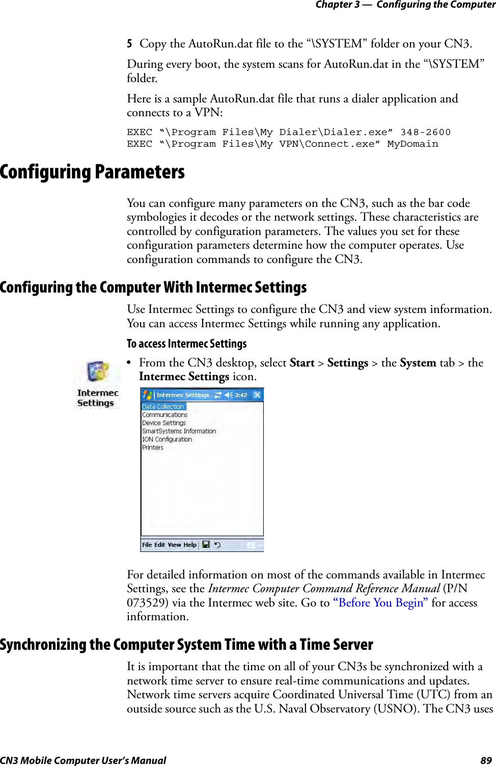 Chapter 3 —  Configuring the ComputerCN3 Mobile Computer User’s Manual 895Copy the AutoRun.dat file to the “\SYSTEM” folder on your CN3.During every boot, the system scans for AutoRun.dat in the “\SYSTEM” folder.Here is a sample AutoRun.dat file that runs a dialer application and connects to a VPN:EXEC “\Program Files\My Dialer\Dialer.exe” 348-2600EXEC “\Program Files\My VPN\Connect.exe” MyDomainConfiguring ParametersYou can configure many parameters on the CN3, such as the bar code symbologies it decodes or the network settings. These characteristics are controlled by configuration parameters. The values you set for these configuration parameters determine how the computer operates. Use configuration commands to configure the CN3.Configuring the Computer With Intermec SettingsUse Intermec Settings to configure the CN3 and view system information. You can access Intermec Settings while running any application.To access Intermec SettingsFor detailed information on most of the commands available in Intermec Settings, see the Intermec Computer Command Reference Manual (P/N 073529) via the Intermec web site. Go to “Before You Begin” for access information.Synchronizing the Computer System Time with a Time ServerIt is important that the time on all of your CN3s be synchronized with a network time server to ensure real-time communications and updates. Network time servers acquire Coordinated Universal Time (UTC) from an outside source such as the U.S. Naval Observatory (USNO). The CN3 uses • From the CN3 desktop, select Start &gt; Settings &gt; the System tab &gt; the Intermec Settings icon.