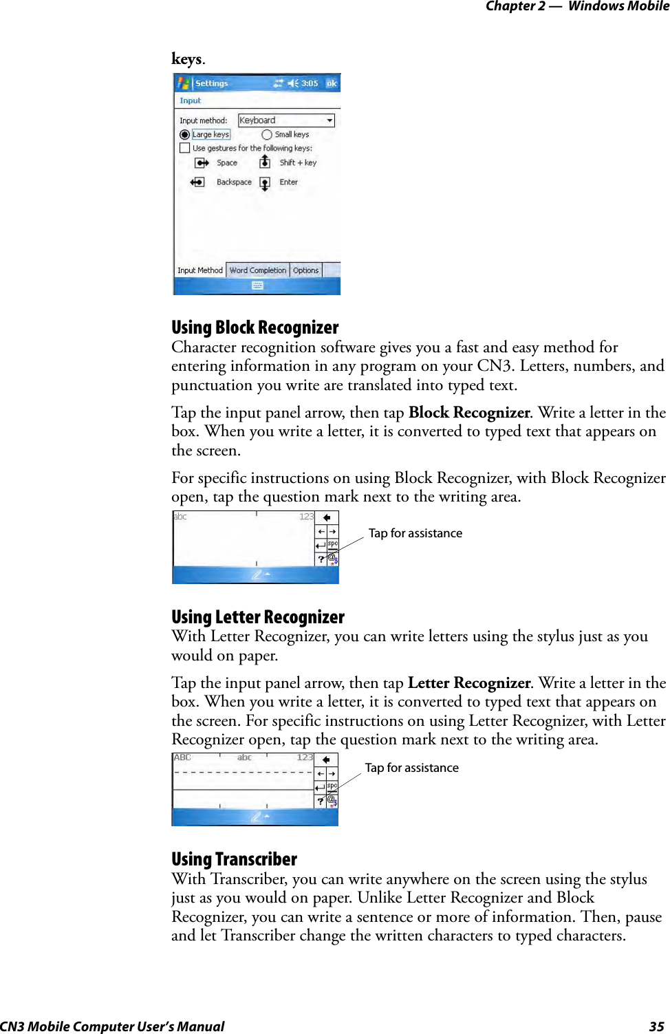 Chapter 2 —  Windows MobileCN3 Mobile Computer User’s Manual 35keys.Using Block RecognizerCharacter recognition software gives you a fast and easy method for entering information in any program on your CN3. Letters, numbers, and punctuation you write are translated into typed text.Tap the input panel arrow, then tap Block Recognizer. Write a letter in the box. When you write a letter, it is converted to typed text that appears on the screen.For specific instructions on using Block Recognizer, with Block Recognizer open, tap the question mark next to the writing area.Using Letter RecognizerWith Letter Recognizer, you can write letters using the stylus just as you would on paper.Tap the input panel arrow, then tap Letter Recognizer. Write a letter in the box. When you write a letter, it is converted to typed text that appears on the screen. For specific instructions on using Letter Recognizer, with Letter Recognizer open, tap the question mark next to the writing area.Using TranscriberWith Transcriber, you can write anywhere on the screen using the stylus just as you would on paper. Unlike Letter Recognizer and Block Recognizer, you can write a sentence or more of information. Then, pause and let Transcriber change the written characters to typed characters.Tap for assistanceTap for assistance