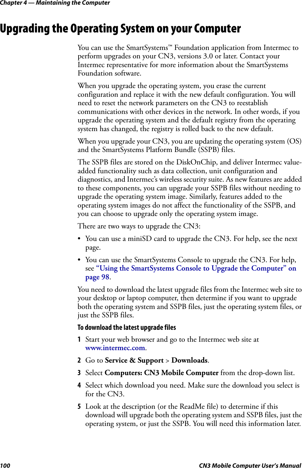 Chapter 4 — Maintaining the Computer100 CN3 Mobile Computer User’s ManualUpgrading the Operating System on your ComputerYou can use the SmartSystems™ Foundation application from Intermec to perform upgrades on your CN3, versions 3.0 or later. Contact your Intermec representative for more information about the SmartSystems Foundation software.When you upgrade the operating system, you erase the current configuration and replace it with the new default configuration. You will need to reset the network parameters on the CN3 to reestablish communications with other devices in the network. In other words, if you upgrade the operating system and the default registry from the operating system has changed, the registry is rolled back to the new default.When you upgrade your CN3, you are updating the operating system (OS) and the SmartSystems Platform Bundle (SSPB) files.The SSPB files are stored on the DiskOnChip, and deliver Intermec value-added functionality such as data collection, unit configuration and diagnostics, and Intermec’s wireless security suite. As new features are added to these components, you can upgrade your SSPB files without needing to upgrade the operating system image. Similarly, features added to the operating system images do not affect the functionality of the SSPB, and you can choose to upgrade only the operating system image.There are two ways to upgrade the CN3:• You can use a miniSD card to upgrade the CN3. For help, see the next page.• You can use the SmartSystems Console to upgrade the CN3. For help, see “Using the SmartSystems Console to Upgrade the Computer” on page 98.You need to download the latest upgrade files from the Intermec web site to your desktop or laptop computer, then determine if you want to upgrade both the operating system and SSPB files, just the operating system files, or just the SSPB files.To download the latest upgrade files1Start your web browser and go to the Intermec web site at www.intermec.com.2Go to Service &amp; Support &gt; Downloads.3Select Computers: CN3 Mobile Computer from the drop-down list.4Select which download you need. Make sure the download you select is for the CN3.5Look at the description (or the ReadMe file) to determine if this download will upgrade both the operating system and SSPB files, just the operating system, or just the SSPB. You will need this information later.