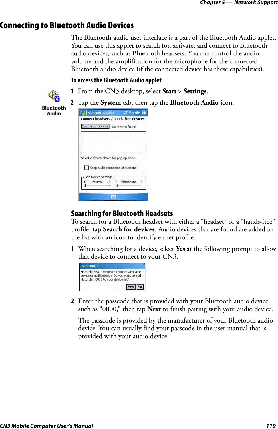 Chapter 5 —  Network SupportCN3 Mobile Computer User’s Manual 119Connecting to Bluetooth Audio DevicesThe Bluetooth audio user interface is a part of the Bluetooth Audio applet. You can use this applet to search for, activate, and connect to Bluetooth audio devices, such as Bluetooth headsets. You can control the audio volume and the amplification for the microphone for the connected Bluetooth audio device (if the connected device has these capabilities).To access the Bluetooth Audio appletSearching for Bluetooth HeadsetsTo search for a Bluetooth headset with either a “headset” or a “hands-free” profile, tap Search for devices. Audio devices that are found are added to the list with an icon to identify either profile.1When searching for a device, select Yes at the following prompt to allow that device to connect to your CN3.2Enter the passcode that is provided with your Bluetooth audio device, such as “0000,” then tap Next to finish pairing with your audio device.The passcode is provided by the manufacturer of your Bluetooth audio device. You can usually find your passcode in the user manual that is provided with your audio device.1From the CN3 desktop, select Start &gt; Settings. 2Tap the System tab, then tap the Bluetooth Audio icon.