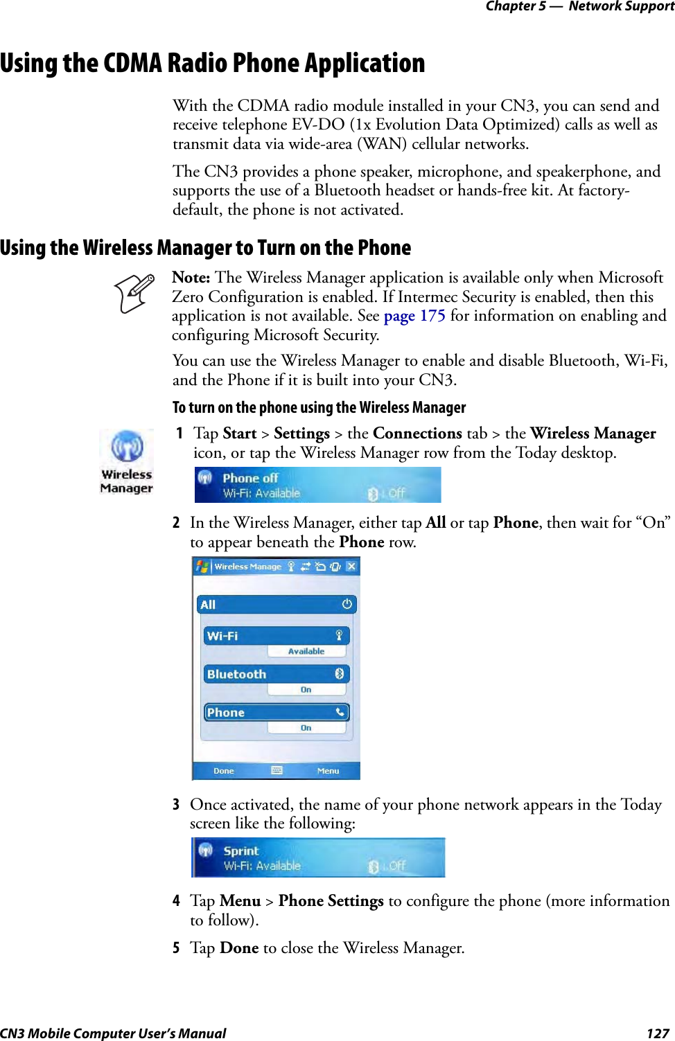 Chapter 5 —  Network SupportCN3 Mobile Computer User’s Manual 127Using the CDMA Radio Phone ApplicationWith the CDMA radio module installed in your CN3, you can send and receive telephone EV-DO (1x Evolution Data Optimized) calls as well as transmit data via wide-area (WAN) cellular networks. The CN3 provides a phone speaker, microphone, and speakerphone, and supports the use of a Bluetooth headset or hands-free kit. At factory-default, the phone is not activated.Using the Wireless Manager to Turn on the PhoneYou can use the Wireless Manager to enable and disable Bluetooth, Wi-Fi, and the Phone if it is built into your CN3.To turn on the phone using the Wireless Manager2In the Wireless Manager, either tap All or tap Phone, then wait for “On” to appear beneath the Phone row.3Once activated, the name of your phone network appears in the Today screen like the following:4Tap Menu &gt; Phone Settings to configure the phone (more information to follow). 5Tap Done to close the Wireless Manager.Note: The Wireless Manager application is available only when Microsoft Zero Configuration is enabled. If Intermec Security is enabled, then this application is not available. See page 175 for information on enabling and configuring Microsoft Security.1Tap Start &gt; Settings &gt; the Connections tab &gt; the Wireless Manager icon, or tap the Wireless Manager row from the Today desktop.