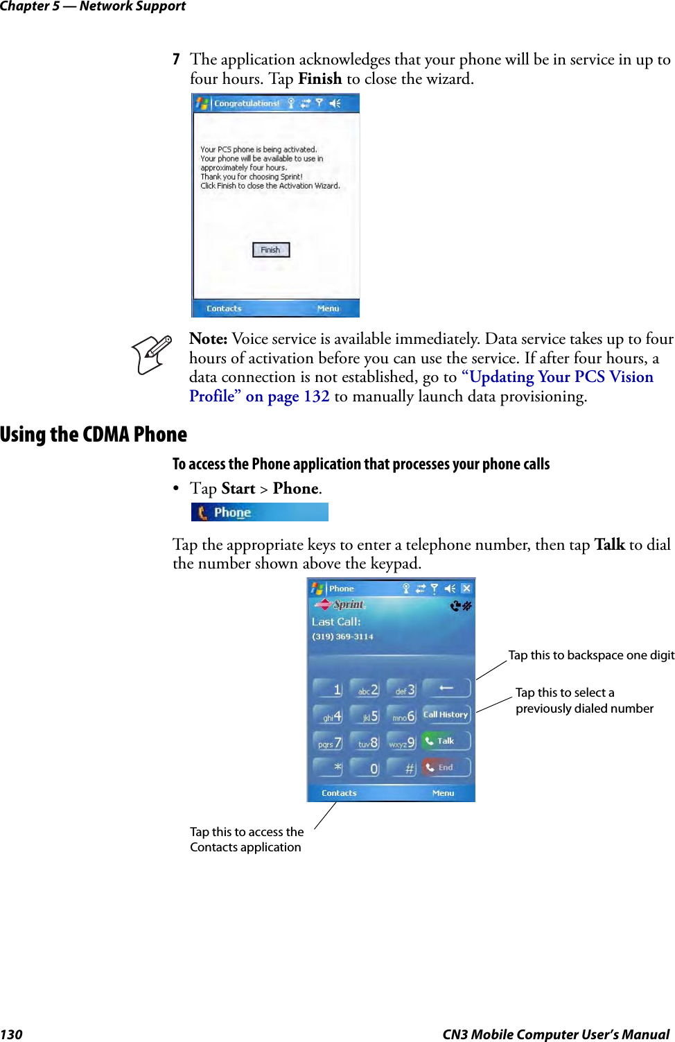 Chapter 5 — Network Support130 CN3 Mobile Computer User’s Manual7The application acknowledges that your phone will be in service in up to four hours. Tap Finish to close the wizard.Using the CDMA PhoneTo access the Phone application that processes your phone calls•Tap Start &gt; Phone.Tap the appropriate keys to enter a telephone number, then tap Talk to dial the number shown above the keypad.Note: Voice service is available immediately. Data service takes up to four hours of activation before you can use the service. If after four hours, a data connection is not established, go to “Updating Your PCS Vision Profile” on page 132 to manually launch data provisioning.Tap this to backspace one digitTap this to select a Tap this to access the Contacts applicationpreviously dialed number