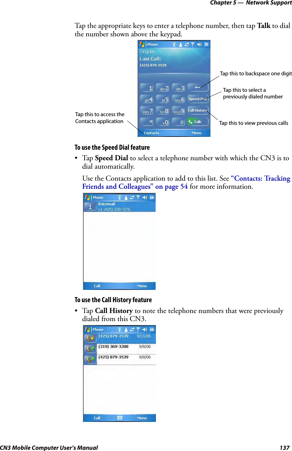 Chapter 5 —  Network SupportCN3 Mobile Computer User’s Manual 137Tap the appropriate keys to enter a telephone number, then tap Talk to dial the number shown above the keypad.To use the Speed Dial feature•Tap Speed Dial to select a telephone number with which the CN3 is to dial automatically. Use the Contacts application to add to this list. See “Contacts: Tracking Friends and Colleagues” on page 54 for more information.To use the Call History feature•Tap Call History to note the telephone numbers that were previously dialed from this CN3.Tap this to backspace one digitTap this to select a Tap this to view previous callsTap this to access the Contacts applicationpreviously dialed number