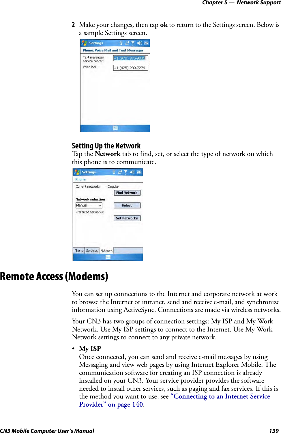 Chapter 5 —  Network SupportCN3 Mobile Computer User’s Manual 1392Make your changes, then tap ok to return to the Settings screen. Below is a sample Settings screen.Setting Up the NetworkTap the Network tab to find, set, or select the type of network on which this phone is to communicate.Remote Access (Modems)You can set up connections to the Internet and corporate network at work to browse the Internet or intranet, send and receive e-mail, and synchronize information using ActiveSync. Connections are made via wireless networks.Your CN3 has two groups of connection settings: My ISP and My Work Network. Use My ISP settings to connect to the Internet. Use My Work Network settings to connect to any private network.•My ISPOnce connected, you can send and receive e-mail messages by using Messaging and view web pages by using Internet Explorer Mobile. The communication software for creating an ISP connection is already installed on your CN3. Your service provider provides the software needed to install other services, such as paging and fax services. If this is the method you want to use, see “Connecting to an Internet Service Provider” on page 140.