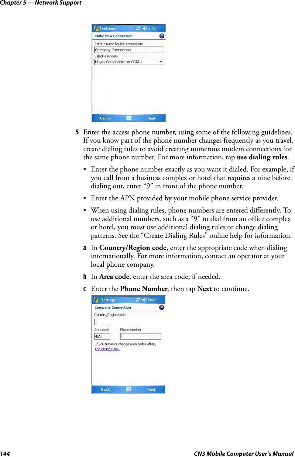 Chapter 5 — Network Support144 CN3 Mobile Computer User’s Manual5Enter the access phone number, using some of the following guidelines. If you know part of the phone number changes frequently as you travel, create dialing rules to avoid creating numerous modem connections for the same phone number. For more information, tap use dialing rules.• Enter the phone number exactly as you want it dialed. For example, if you call from a business complex or hotel that requires a nine before dialing out, enter “9” in front of the phone number.• Enter the APN provided by your mobile phone service provider.• When using dialing rules, phone numbers are entered differently. To use additional numbers, such as a “9” to dial from an office complex or hotel, you must use additional dialing rules or change dialing patterns. See the “Create Dialing Rules” online help for information.aIn Country/Region code, enter the appropriate code when dialing internationally. For more information, contact an operator at your local phone company.bIn Area code, enter the area code, if needed.cEnter the Phone Number, then tap Next to continue.