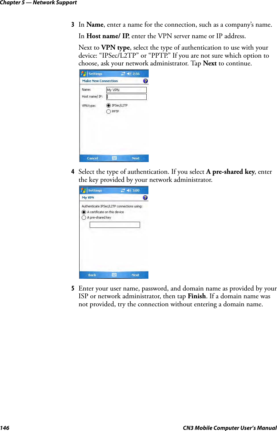 Chapter 5 — Network Support146 CN3 Mobile Computer User’s Manual3In Name, enter a name for the connection, such as a company’s name. In Host name/ IP, enter the VPN server name or IP address. Next to VPN type, select the type of authentication to use with your device: “IPSec/L2TP” or “PPTP.” If you are not sure which option to choose, ask your network administrator. Tap Next to continue.4Select the type of authentication. If you select A pre-shared key, enter the key provided by your network administrator.5Enter your user name, password, and domain name as provided by your ISP or network administrator, then tap Finish. If a domain name was not provided, try the connection without entering a domain name.