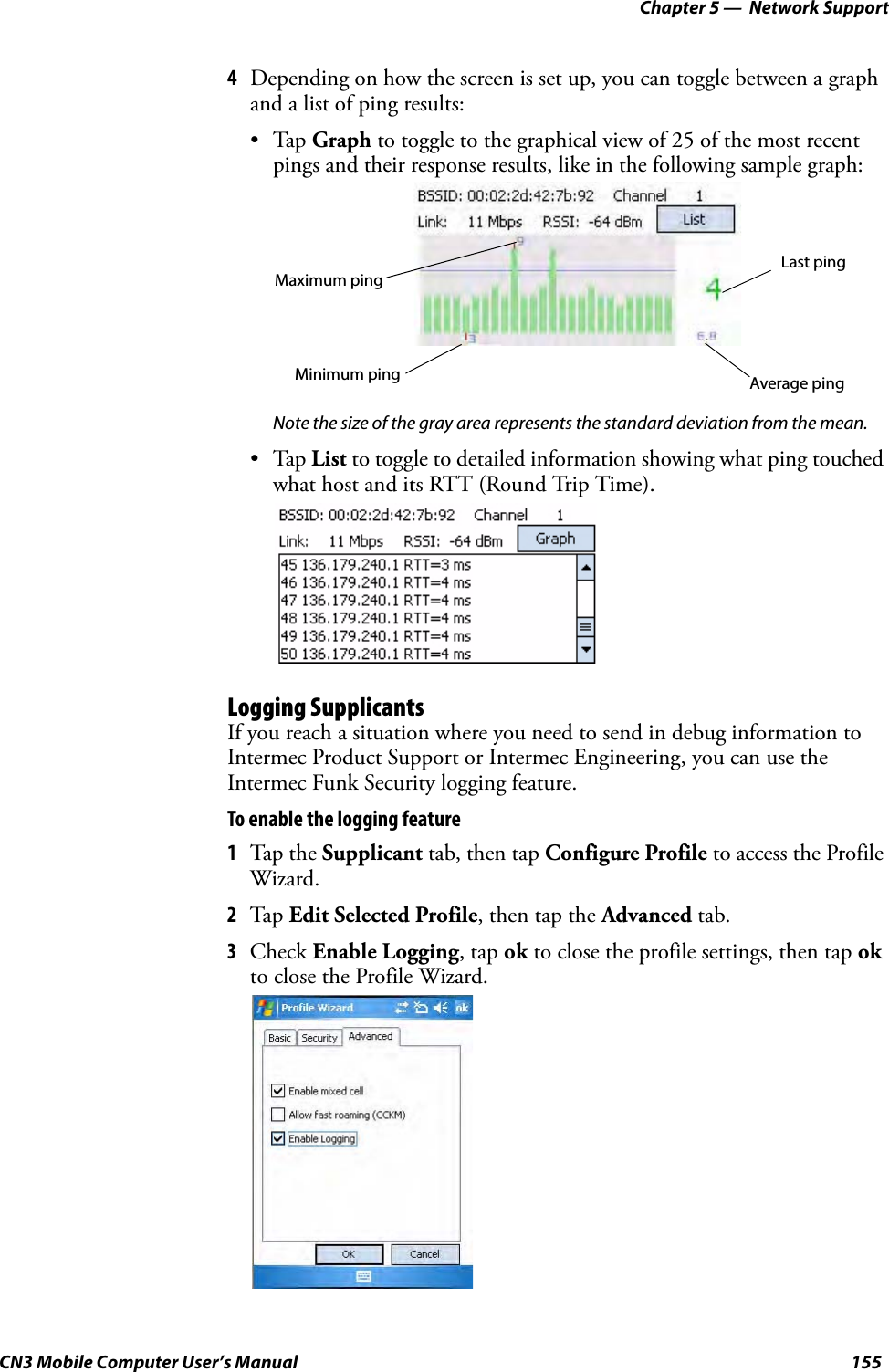 Chapter 5 —  Network SupportCN3 Mobile Computer User’s Manual 1554Depending on how the screen is set up, you can toggle between a graph and a list of ping results:•Tap Graph to toggle to the graphical view of 25 of the most recent pings and their response results, like in the following sample graph:Note the size of the gray area represents the standard deviation from the mean.•Tap List to toggle to detailed information showing what ping touched what host and its RTT (Round Trip Time).Logging SupplicantsIf you reach a situation where you need to send in debug information to Intermec Product Support or Intermec Engineering, you can use the Intermec Funk Security logging feature.To enable the logging feature1Tap the Supplicant tab, then tap Configure Profile to access the Profile Wizard.2Tap Edit Selected Profile, then tap the Advanced tab.3Check Enable Logging, tap ok to close the profile settings, then tap ok to close the Profile Wizard.Maximum pingLast pingAverage pingMinimum ping