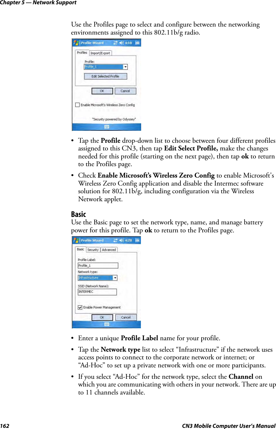 Chapter 5 — Network Support162 CN3 Mobile Computer User’s ManualUse the Profiles page to select and configure between the networking environments assigned to this 802.11b/g radio.•Tap the Profile drop-down list to choose between four different profiles assigned to this CN3, then tap Edit Select Profile, make the changes needed for this profile (starting on the next page), then tap ok to return to the Profiles page.• Check Enable Microsoft’s Wireless Zero Config to enable Microsoft&apos;s Wireless Zero Config application and disable the Intermec software solution for 802.11b/g, including configuration via the Wireless Network applet.BasicUse the Basic page to set the network type, name, and manage battery power for this profile. Tap ok to return to the Profiles page.• Enter a unique Profile Label name for your profile.•Tap the Network type list to select “Infrastructure” if the network uses access points to connect to the corporate network or internet; or “Ad-Hoc” to set up a private network with one or more participants.• If you select “Ad-Hoc” for the network type, select the Channel on which you are communicating with others in your network. There are up to 11 channels available.