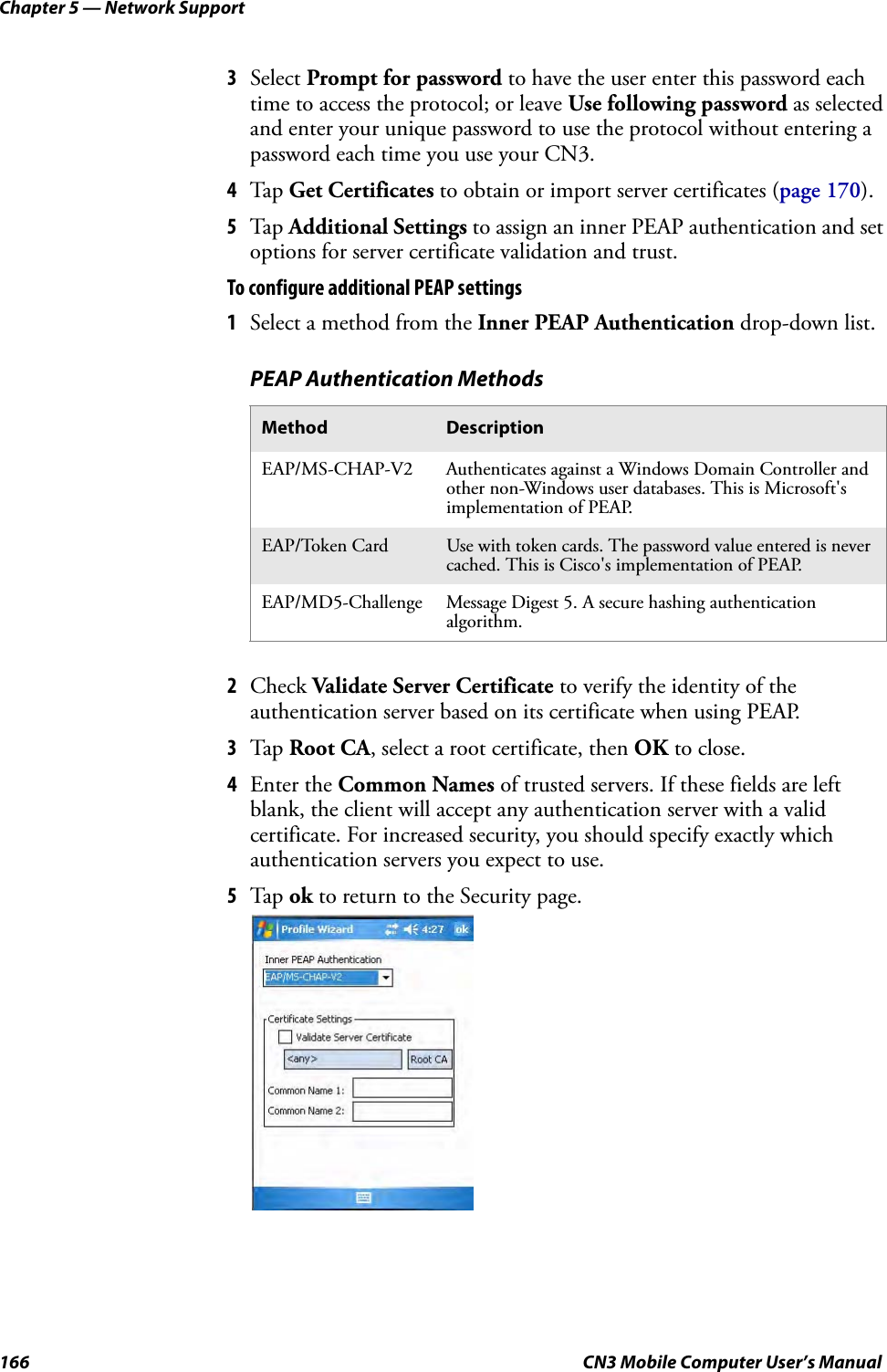 Chapter 5 — Network Support166 CN3 Mobile Computer User’s Manual3Select Prompt for password to have the user enter this password each time to access the protocol; or leave Use following password as selected and enter your unique password to use the protocol without entering a password each time you use your CN3.4Tap Get Certificates to obtain or import server certificates (page 170).5Tap Additional Settings to assign an inner PEAP authentication and set options for server certificate validation and trust.To configure additional PEAP settings1Select a method from the Inner PEAP Authentication drop-down list.2Check Validate Server Certificate to verify the identity of the authentication server based on its certificate when using PEAP.3Tap Root CA, select a root certificate, then OK to close.4Enter the Common Names of trusted servers. If these fields are left blank, the client will accept any authentication server with a valid certificate. For increased security, you should specify exactly which authentication servers you expect to use.5Tap ok to return to the Security page.PEAP Authentication MethodsMethod DescriptionEAP/MS-CHAP-V2 Authenticates against a Windows Domain Controller and other non-Windows user databases. This is Microsoft&apos;s implementation of PEAP.EAP/Token Card Use with token cards. The password value entered is never cached. This is Cisco&apos;s implementation of PEAP.EAP/MD5-Challenge Message Digest 5. A secure hashing authentication algorithm.