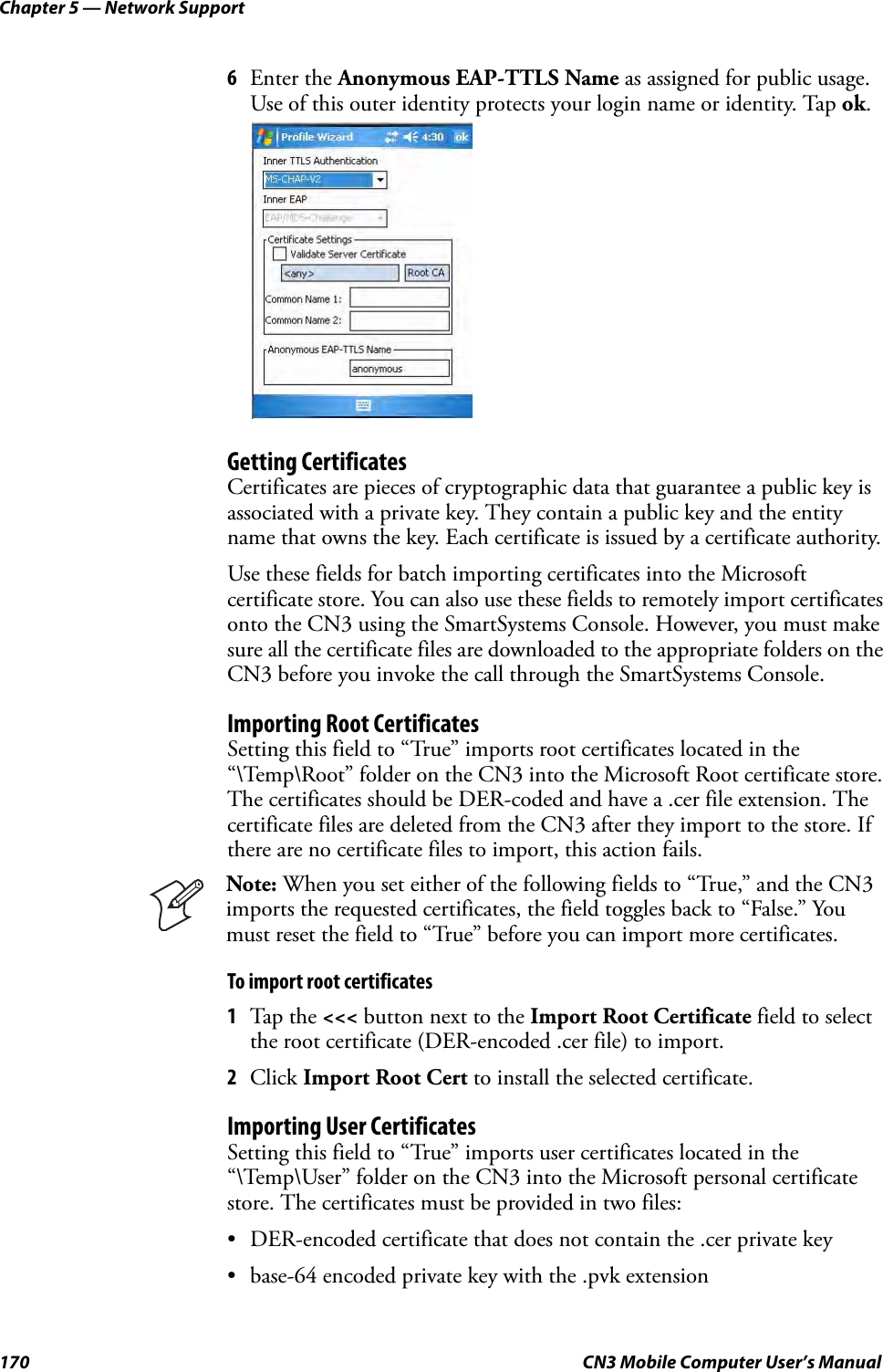 Chapter 5 — Network Support170 CN3 Mobile Computer User’s Manual6Enter the Anonymous EAP-TTLS Name as assigned for public usage. Use of this outer identity protects your login name or identity. Tap ok.Getting CertificatesCertificates are pieces of cryptographic data that guarantee a public key is associated with a private key. They contain a public key and the entity name that owns the key. Each certificate is issued by a certificate authority.Use these fields for batch importing certificates into the Microsoft certificate store. You can also use these fields to remotely import certificates onto the CN3 using the SmartSystems Console. However, you must make sure all the certificate files are downloaded to the appropriate folders on the CN3 before you invoke the call through the SmartSystems Console.Importing Root CertificatesSetting this field to “True” imports root certificates located in the “\Temp\Root” folder on the CN3 into the Microsoft Root certificate store. The certificates should be DER-coded and have a .cer file extension. The certificate files are deleted from the CN3 after they import to the store. If there are no certificate files to import, this action fails.To import root certificates1Tap the &lt;&lt;&lt; button next to the Import Root Certificate field to select the root certificate (DER-encoded .cer file) to import.2Click Import Root Cert to install the selected certificate.Importing User CertificatesSetting this field to “True” imports user certificates located in the “\Temp\User” folder on the CN3 into the Microsoft personal certificate store. The certificates must be provided in two files:• DER-encoded certificate that does not contain the .cer private key• base-64 encoded private key with the .pvk extensionNote: When you set either of the following fields to “True,” and the CN3 imports the requested certificates, the field toggles back to “False.” You must reset the field to “True” before you can import more certificates.