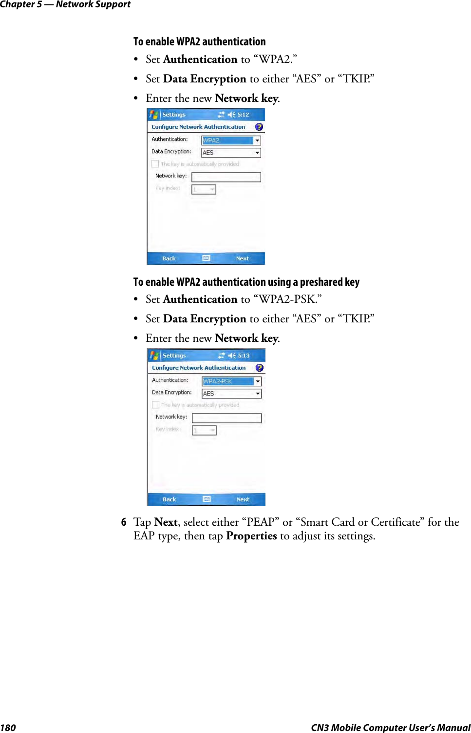 Chapter 5 — Network Support180 CN3 Mobile Computer User’s ManualTo enable WPA2 authentication•Set Authentication to “WPA2.” •Set Data Encryption to either “AES” or “TKIP.” • Enter the new Network key.To enable WPA2 authentication using a preshared key•Set Authentication to “WPA2-PSK.” •Set Data Encryption to either “AES” or “TKIP.” • Enter the new Network key.6Tap Next, select either “PEAP” or “Smart Card or Certificate” for the EAP type, then tap Properties to adjust its settings. 