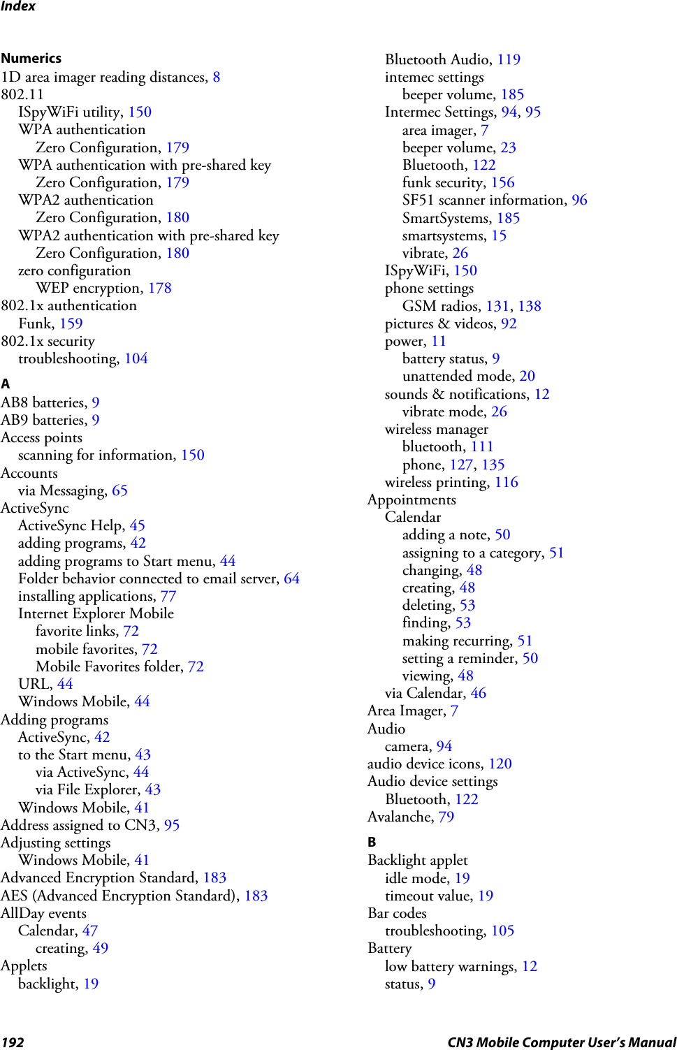 Index192 CN3 Mobile Computer User’s ManualNumerics1D area imager reading distances, 8802.11ISpyWiFi utility, 150WPA authenticationZero Configuration, 179WPA authentication with pre-shared keyZero Configuration, 179WPA2 authenticationZero Configuration, 180WPA2 authentication with pre-shared keyZero Configuration, 180zero configurationWEP encryption, 178802.1x authenticationFunk, 159802.1x securitytroubleshooting, 104AAB8 batteries, 9AB9 batteries, 9Access pointsscanning for information, 150Accountsvia Messaging, 65ActiveSyncActiveSync Help, 45adding programs, 42adding programs to Start menu, 44Folder behavior connected to email server, 64installing applications, 77Internet Explorer Mobilefavorite links, 72mobile favorites, 72Mobile Favorites folder, 72URL, 44Windows Mobile, 44Adding programsActiveSync, 42to the Start menu, 43via ActiveSync, 44via File Explorer, 43Windows Mobile, 41Address assigned to CN3, 95Adjusting settingsWindows Mobile, 41Advanced Encryption Standard, 183AES (Advanced Encryption Standard), 183AllDay eventsCalendar, 47creating, 49Appletsbacklight, 19Bluetooth Audio, 119intemec settingsbeeper volume, 185Intermec Settings, 94, 95area imager, 7beeper volume, 23Bluetooth, 122funk security, 156SF51 scanner information, 96SmartSystems, 185smartsystems, 15vibrate, 26ISpyWiFi, 150phone settingsGSM radios, 131, 138pictures &amp; videos, 92power, 11battery status, 9unattended mode, 20sounds &amp; notifications, 12vibrate mode, 26wireless managerbluetooth, 111phone, 127, 135wireless printing, 116AppointmentsCalendaradding a note, 50assigning to a category, 51changing, 48creating, 48deleting, 53finding, 53making recurring, 51setting a reminder, 50viewing, 48via Calendar, 46Area Imager, 7Audiocamera, 94audio device icons, 120Audio device settingsBluetooth, 122Avalanche, 79BBacklight appletidle mode, 19timeout value, 19Bar codestroubleshooting, 105Batterylow battery warnings, 12status, 9
