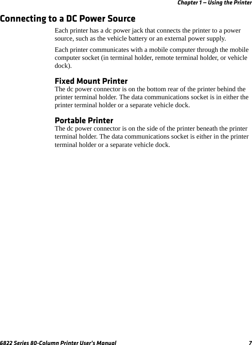 Chapter 1 — Using the Printer6822 Series 80-Column Printer User’s Manual 7Connecting to a DC Power SourceEach printer has a dc power jack that connects the printer to a power source, such as the vehicle battery or an external power supply.Each printer communicates with a mobile computer through the mobile computer socket (in terminal holder, remote terminal holder, or vehicle dock).Fixed Mount PrinterThe dc power connector is on the bottom rear of the printer behind the printer terminal holder. The data communications socket is in either the printer terminal holder or a separate vehicle dock.Portable PrinterThe dc power connector is on the side of the printer beneath the printer terminal holder. The data communications socket is either in the printer terminal holder or a separate vehicle dock.