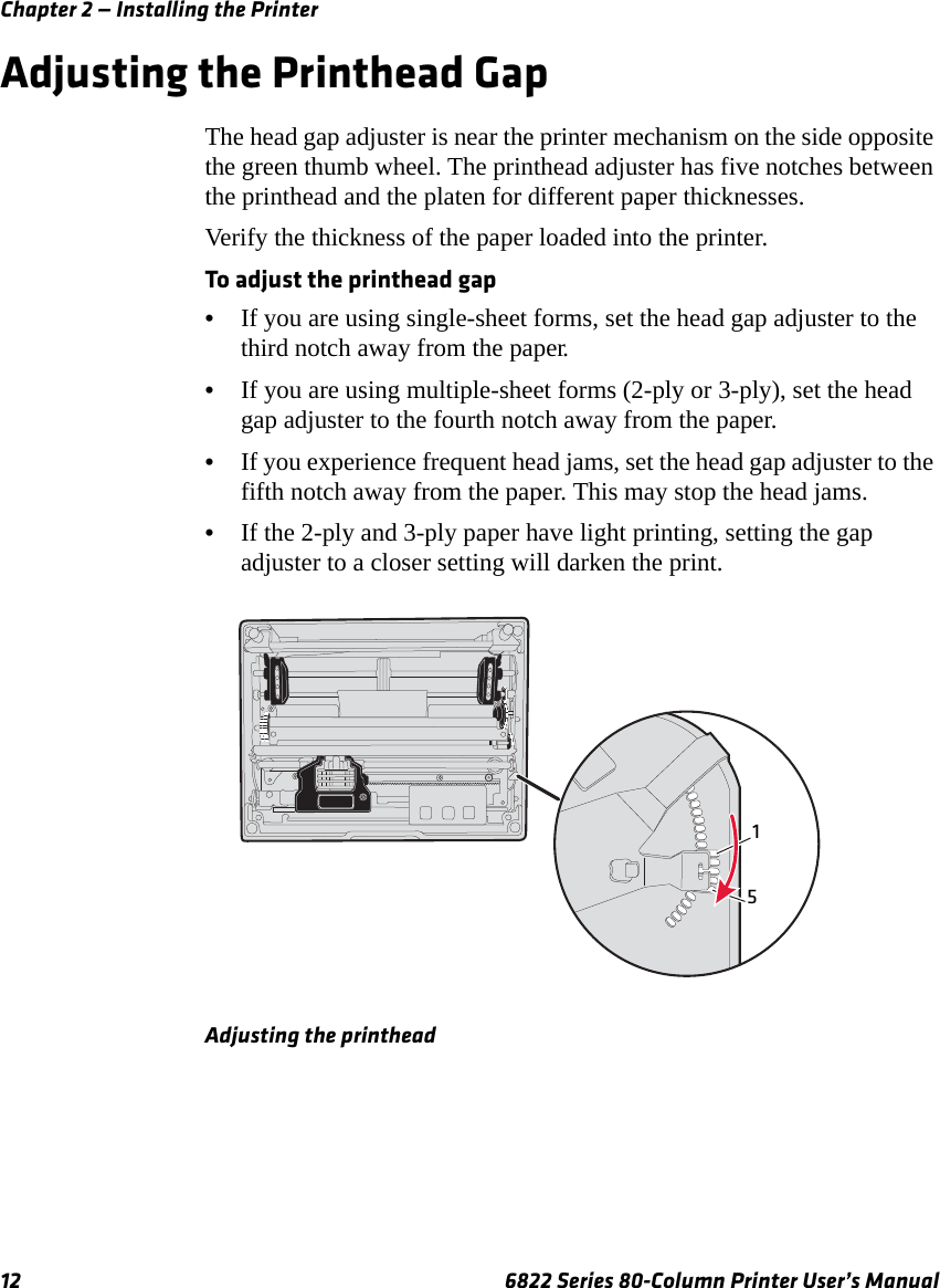 Chapter 2 — Installing the Printer12 6822 Series 80-Column Printer User’s ManualAdjusting the Printhead GapThe head gap adjuster is near the printer mechanism on the side opposite the green thumb wheel. The printhead adjuster has five notches between the printhead and the platen for different paper thicknesses.Verify the thickness of the paper loaded into the printer.To adjust the printhead gap•If you are using single-sheet forms, set the head gap adjuster to the third notch away from the paper.•If you are using multiple-sheet forms (2-ply or 3-ply), set the head gap adjuster to the fourth notch away from the paper.•If you experience frequent head jams, set the head gap adjuster to the fifth notch away from the paper. This may stop the head jams.•If the 2-ply and 3-ply paper have light printing, setting the gap adjuster to a closer setting will darken the print.Adjusting the printhead15