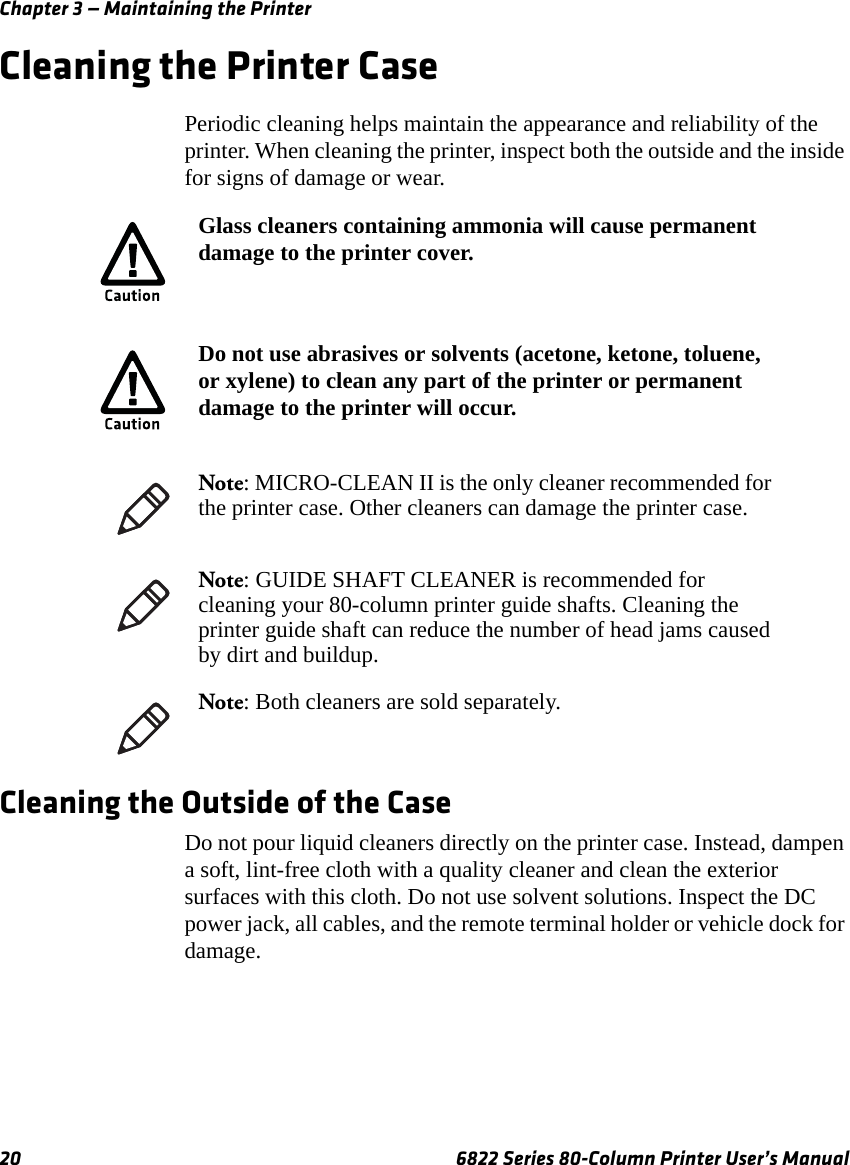 Chapter 3 — Maintaining the Printer20 6822 Series 80-Column Printer User’s ManualCleaning the Printer CasePeriodic cleaning helps maintain the appearance and reliability of the printer. When cleaning the printer, inspect both the outside and the inside for signs of damage or wear.Cleaning the Outside of the CaseDo not pour liquid cleaners directly on the printer case. Instead, dampen a soft, lint-free cloth with a quality cleaner and clean the exterior surfaces with this cloth. Do not use solvent solutions. Inspect the DC power jack, all cables, and the remote terminal holder or vehicle dock for damage.Glass cleaners containing ammonia will cause permanent damage to the printer cover.Do not use abrasives or solvents (acetone, ketone, toluene, or xylene) to clean any part of the printer or permanent damage to the printer will occur.Note: MICRO-CLEAN II is the only cleaner recommended for the printer case. Other cleaners can damage the printer case.Note: GUIDE SHAFT CLEANER is recommended for cleaning your 80-column printer guide shafts. Cleaning the printer guide shaft can reduce the number of head jams caused by dirt and buildup. Note: Both cleaners are sold separately.