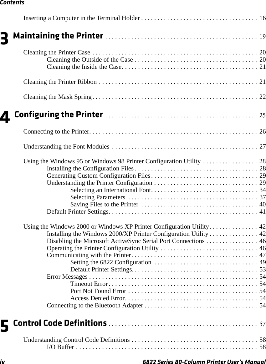 Contentsiv 6822 Series 80-Column Printer User’s ManualInserting a Computer in the Terminal Holder . . . . . . . . . . . . . . . . . . . . . . . . . . . . . . . . . . . . 163 Maintaining the Printer . . . . . . . . . . . . . . . . . . . . . . . . . . . . . . . . . . . . . . . . . . . . . . . 19Cleaning the Printer Case . . . . . . . . . . . . . . . . . . . . . . . . . . . . . . . . . . . . . . . . . . . . . . . . . . . 20Cleaning the Outside of the Case . . . . . . . . . . . . . . . . . . . . . . . . . . . . . . . . . . . . . . 20Cleaning the Inside the Case. . . . . . . . . . . . . . . . . . . . . . . . . . . . . . . . . . . . . . . . . . 21Cleaning the Printer Ribbon . . . . . . . . . . . . . . . . . . . . . . . . . . . . . . . . . . . . . . . . . . . . . . . . . 21Cleaning the Mask Spring. . . . . . . . . . . . . . . . . . . . . . . . . . . . . . . . . . . . . . . . . . . . . . . . . . . 224 Configuring the Printer . . . . . . . . . . . . . . . . . . . . . . . . . . . . . . . . . . . . . . . . . . . . . . . 25Connecting to the Printer. . . . . . . . . . . . . . . . . . . . . . . . . . . . . . . . . . . . . . . . . . . . . . . . . . . . 26Understanding the Font Modules . . . . . . . . . . . . . . . . . . . . . . . . . . . . . . . . . . . . . . . . . . . . . 27Using the Windows 95 or Windows 98 Printer Configuration Utility . . . . . . . . . . . . . . . . . 28Installing the Configuration Files . . . . . . . . . . . . . . . . . . . . . . . . . . . . . . . . . . . . . . 28Generating Custom Configuration Files. . . . . . . . . . . . . . . . . . . . . . . . . . . . . . . . . 29Understanding the Printer Configuration . . . . . . . . . . . . . . . . . . . . . . . . . . . . . . . . 29Selecting an International Font. . . . . . . . . . . . . . . . . . . . . . . . . . . . . . . . . 34Selecting Parameters  . . . . . . . . . . . . . . . . . . . . . . . . . . . . . . . . . . . . . . . . 37Saving Files to the Printer  . . . . . . . . . . . . . . . . . . . . . . . . . . . . . . . . . . . . 40Default Printer Settings. . . . . . . . . . . . . . . . . . . . . . . . . . . . . . . . . . . . . . . . . . . . . . 41Using the Windows 2000 or Windows XP Printer Configuration Utility. . . . . . . . . . . . . . . 42Installing the Windows 2000/XP Printer Configuration Utility . . . . . . . . . . . . . . . 42Disabling the Microsoft ActiveSync Serial Port Connections . . . . . . . . . . . . . . . . 46Operating the Printer Configuration Utility . . . . . . . . . . . . . . . . . . . . . . . . . . . . . . 46Communicating with the Printer. . . . . . . . . . . . . . . . . . . . . . . . . . . . . . . . . . . . . . . 47Setting the 6822 Configuration  . . . . . . . . . . . . . . . . . . . . . . . . . . . . . . . . 49Default Printer Settings. . . . . . . . . . . . . . . . . . . . . . . . . . . . . . . . . . . . . . . 53Error Messages . . . . . . . . . . . . . . . . . . . . . . . . . . . . . . . . . . . . . . . . . . . . . . . . . . . . 54Timeout Error. . . . . . . . . . . . . . . . . . . . . . . . . . . . . . . . . . . . . . . . . . . . . . 54Port Not Found Error . . . . . . . . . . . . . . . . . . . . . . . . . . . . . . . . . . . . . . . . 54Access Denied Error. . . . . . . . . . . . . . . . . . . . . . . . . . . . . . . . . . . . . . . . . 54Connecting to the Bluetooth Adapter . . . . . . . . . . . . . . . . . . . . . . . . . . . . . . . . . . . 545 Control Code Definitions . . . . . . . . . . . . . . . . . . . . . . . . . . . . . . . . . . . . . . . . . . . . . . 57Understanding Control Code Definitions . . . . . . . . . . . . . . . . . . . . . . . . . . . . . . . . . . . . . . . 58I/O Buffer . . . . . . . . . . . . . . . . . . . . . . . . . . . . . . . . . . . . . . . . . . . . . . . . . . . . . . . . 58