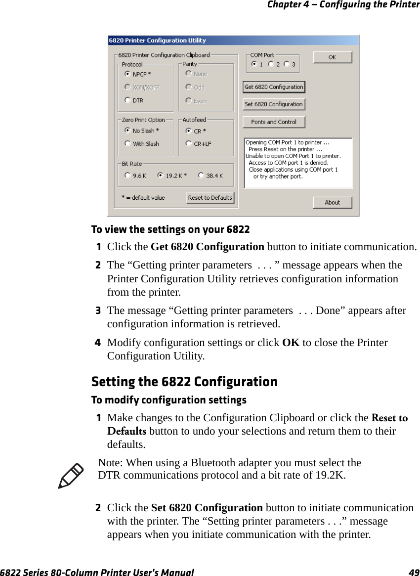 Chapter 4 — Configuring the Printer6822 Series 80-Column Printer User’s Manual 49To view the settings on your 68221Click the Get 6820 Configuration button to initiate communication. 2The “Getting printer parameters  . . . ” message appears when the Printer Configuration Utility retrieves configuration information from the printer.3The message “Getting printer parameters  . . . Done” appears after configuration information is retrieved.4Modify configuration settings or click OK to close the Printer Configuration Utility.Setting the 6822 ConfigurationTo modify configuration settings1Make changes to the Configuration Clipboard or click the Reset to Defaults button to undo your selections and return them to their defaults.2Click the Set 6820 Configuration button to initiate communication with the printer. The “Setting printer parameters . . .” message appears when you initiate communication with the printer.Note: When using a Bluetooth adapter you must select the DTR communications protocol and a bit rate of 19.2K.