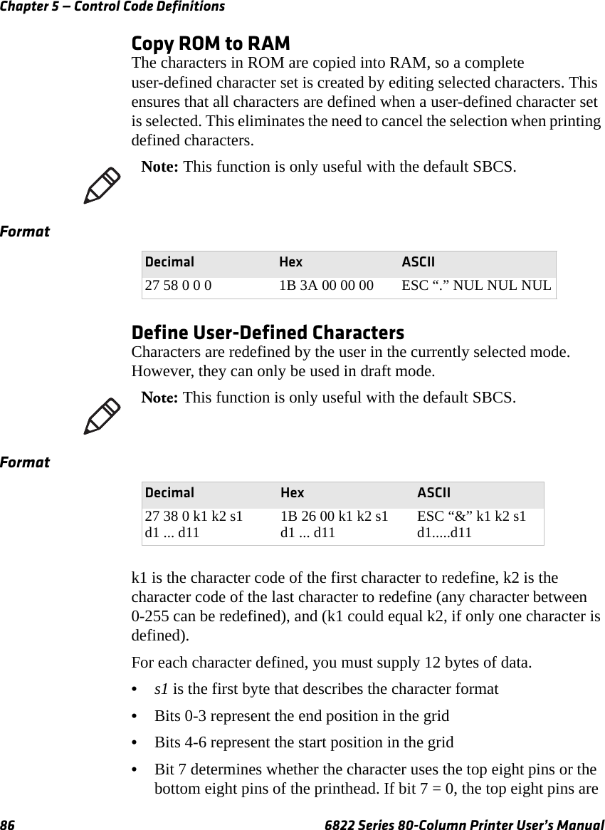 Chapter 5 — Control Code Definitions86 6822 Series 80-Column Printer User’s ManualCopy ROM to RAMThe characters in ROM are copied into RAM, so a complete user-defined character set is created by editing selected characters. This ensures that all characters are defined when a user-defined character set is selected. This eliminates the need to cancel the selection when printing defined characters.Define User-Defined CharactersCharacters are redefined by the user in the currently selected mode. However, they can only be used in draft mode.k1 is the character code of the first character to redefine, k2 is the character code of the last character to redefine (any character between 0-255 can be redefined), and (k1 could equal k2, if only one character is defined).For each character defined, you must supply 12 bytes of data.•s1 is the first byte that describes the character format•Bits 0-3 represent the end position in the grid•Bits 4-6 represent the start position in the grid•Bit 7 determines whether the character uses the top eight pins or the bottom eight pins of the printhead. If bit 7 = 0, the top eight pins are Note: This function is only useful with the default SBCS.FormatDecimal Hex ASCII27 58 0 0 0 1B 3A 00 00 00 ESC “.” NUL NUL NULNote: This function is only useful with the default SBCS.FormatDecimal Hex ASCII27 38 0 k1 k2 s1 d1 ... d11 1B 26 00 k1 k2 s1 d1 ... d11 ESC “&amp;” k1 k2 s1 d1.....d11