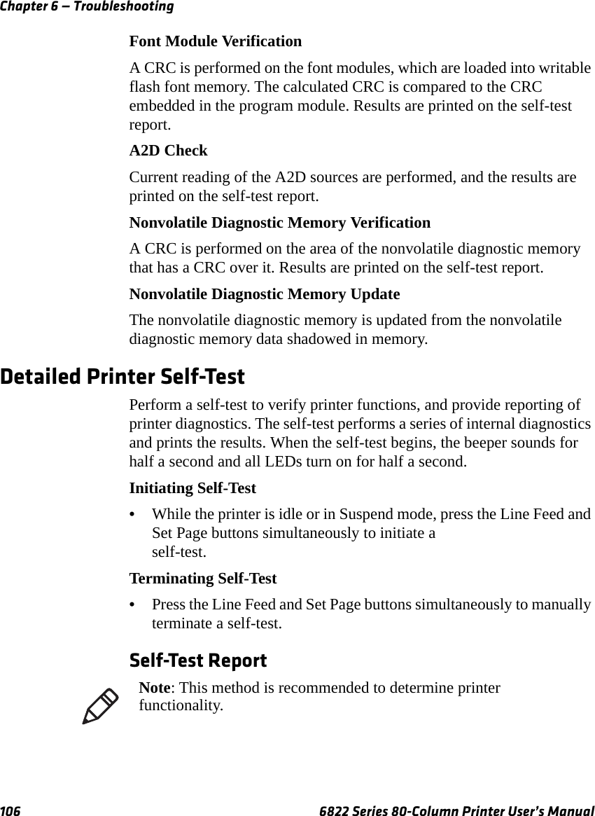 Chapter 6 — Troubleshooting106 6822 Series 80-Column Printer User’s ManualFont Module VerificationA CRC is performed on the font modules, which are loaded into writable flash font memory. The calculated CRC is compared to the CRC embedded in the program module. Results are printed on the self-test report.A2D CheckCurrent reading of the A2D sources are performed, and the results are printed on the self-test report.Nonvolatile Diagnostic Memory VerificationA CRC is performed on the area of the nonvolatile diagnostic memory that has a CRC over it. Results are printed on the self-test report.Nonvolatile Diagnostic Memory UpdateThe nonvolatile diagnostic memory is updated from the nonvolatile diagnostic memory data shadowed in memory.Detailed Printer Self-TestPerform a self-test to verify printer functions, and provide reporting of printer diagnostics. The self-test performs a series of internal diagnostics and prints the results. When the self-test begins, the beeper sounds for half a second and all LEDs turn on for half a second.Initiating Self-Test•While the printer is idle or in Suspend mode, press the Line Feed and Set Page buttons simultaneously to initiate a self-test.Terminating Self-Test•Press the Line Feed and Set Page buttons simultaneously to manually terminate a self-test.Self-Test ReportNote: This method is recommended to determine printer functionality.