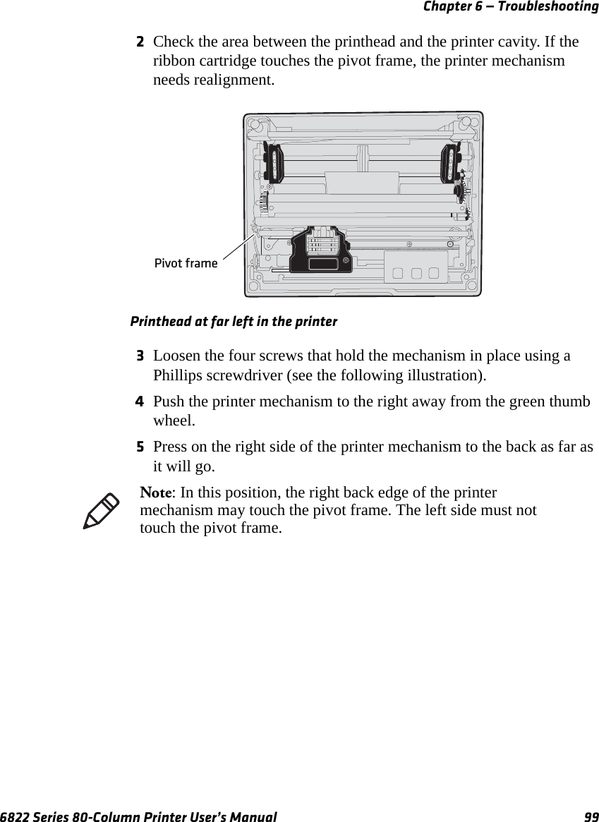 Chapter 6 — Troubleshooting6822 Series 80-Column Printer User’s Manual 992Check the area between the printhead and the printer cavity. If the ribbon cartridge touches the pivot frame, the printer mechanism needs realignment.Printhead at far left in the printer3Loosen the four screws that hold the mechanism in place using a Phillips screwdriver (see the following illustration).4Push the printer mechanism to the right away from the green thumb wheel.5Press on the right side of the printer mechanism to the back as far as it will go.Pivot frameNote: In this position, the right back edge of the printer mechanism may touch the pivot frame. The left side must not touch the pivot frame.