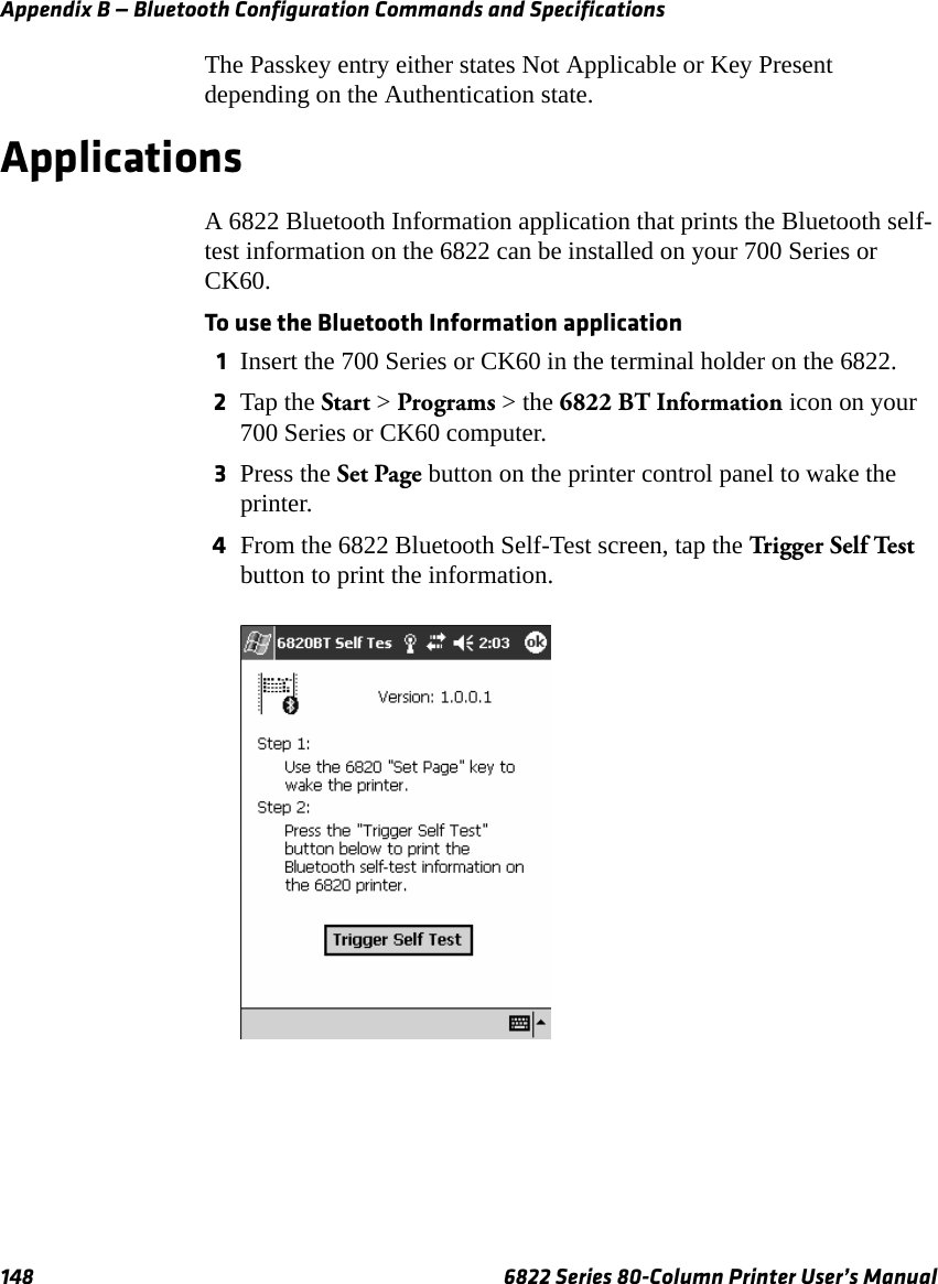 Appendix B — Bluetooth Configuration Commands and Specifications148 6822 Series 80-Column Printer User’s ManualThe Passkey entry either states Not Applicable or Key Present depending on the Authentication state. ApplicationsA 6822 Bluetooth Information application that prints the Bluetooth self-test information on the 6822 can be installed on your 700 Series or CK60.To use the Bluetooth Information application1Insert the 700 Series or CK60 in the terminal holder on the 6822.2Tap the Start &gt; Programs &gt; the 6822 BT Information icon on your 700 Series or CK60 computer.3Press the Set Page button on the printer control panel to wake the printer.4From the 6822 Bluetooth Self-Test screen, tap the Trigge r Se lf  Test  button to print the information.