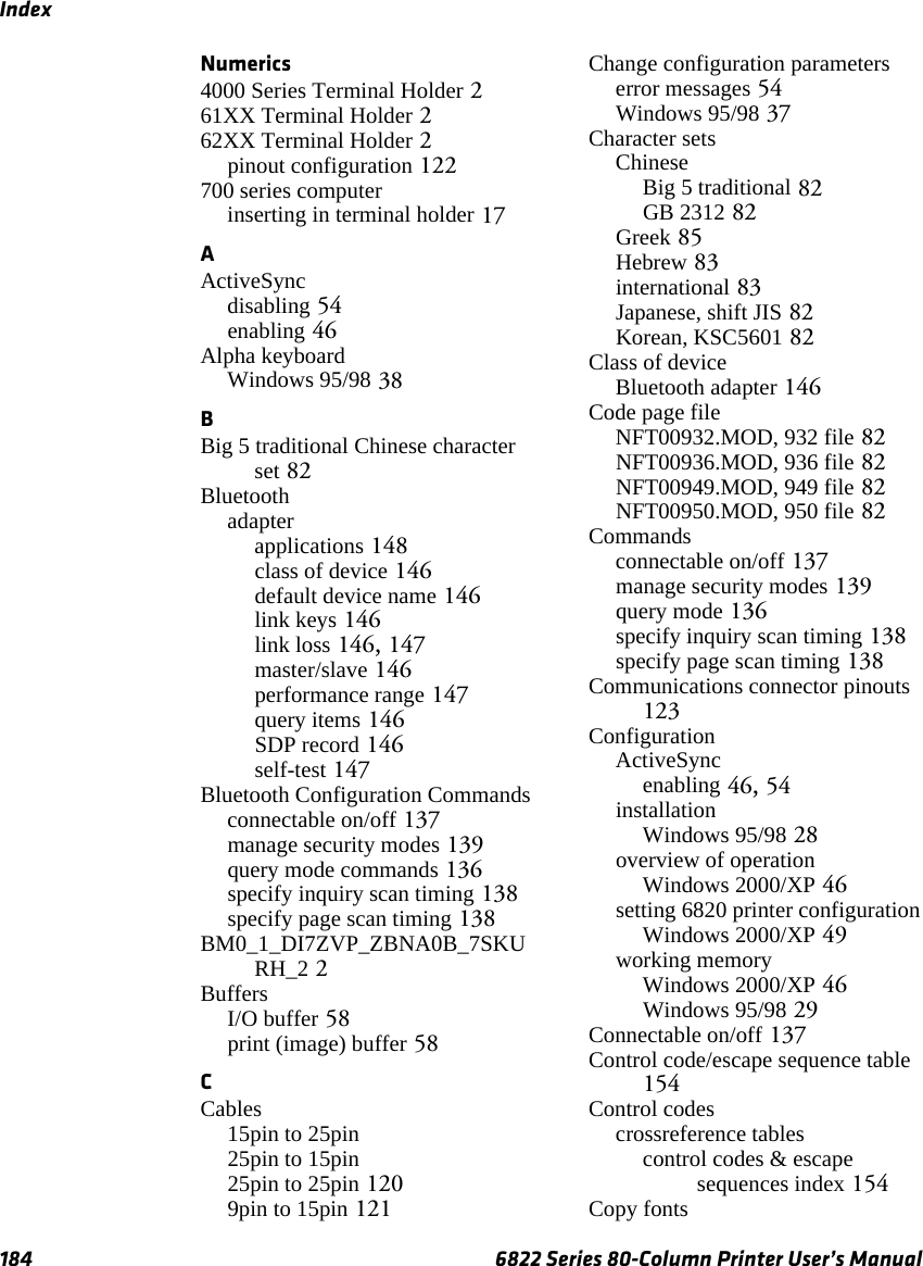 Index184 6822 Series 80-Column Printer User’s ManualNumerics4000 Series Terminal Holder 261XX Terminal Holder 262XX Terminal Holder 2pinout configuration 122700 series computerinserting in terminal holder 17AActiveSyncdisabling 54enabling 46Alpha keyboardWindows 95/98 38BBig 5 traditional Chinese character set 82Bluetoothadapterapplications 148class of device 146default device name 146link keys 146link loss 146, 147master/slave 146performance range 147query items 146SDP record 146self-test 147Bluetooth Configuration Commandsconnectable on/off 137manage security modes 139query mode commands 136specify inquiry scan timing 138specify page scan timing 138BM0_1_DI7ZVP_ZBNA0B_7SKURH_2 2BuffersI/O buffer 58print (image) buffer 58CCables15pin to 25pin 25pin to 15pin 25pin to 25pin 1209pin to 15pin 121Change configuration parameterserror messages 54Windows 95/98 37Character setsChineseBig 5 traditional 82GB 2312 82Greek 85Hebrew 83international 83Japanese, shift JIS 82Korean, KSC5601 82Class of deviceBluetooth adapter 146Code page fileNFT00932.MOD, 932 file 82NFT00936.MOD, 936 file 82NFT00949.MOD, 949 file 82NFT00950.MOD, 950 file 82Commandsconnectable on/off 137manage security modes 139query mode 136specify inquiry scan timing 138specify page scan timing 138Communications connector pinouts 123ConfigurationActiveSyncenabling 46, 54installationWindows 95/98 28overview of operationWindows 2000/XP 46setting 6820 printer configurationWindows 2000/XP 49working memoryWindows 2000/XP 46Windows 95/98 29Connectable on/off 137Control code/escape sequence table 154Control codescrossreference tablescontrol codes &amp; escape sequences index 154Copy fonts