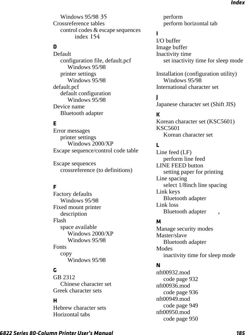 Index6822 Series 80-Column Printer User’s Manual 185Windows 95/98 35Crossreference tablescontrol codes &amp; escape sequences index 154DDefaultconfiguration file, default.pcfWindows 95/98 printer settingsWindows 95/98 default.pcfdefault configurationWindows 95/98 Device nameBluetooth adapter EError messagesprinter settingsWindows 2000/XP Escape sequence/control code table Escape sequencescrossreference (to definitions) FFactory defaultsWindows 95/98 Fixed mount printer description Flashspace availableWindows 2000/XP Windows 95/98 FontscopyWindows 95/98 GGB 2312Chinese character set Greek character sets HHebrew character sets Horizontal tabsperform perform horizontal tab II/O buffer Image buffer Inactivity timeset inactivity time for sleep mode Installation (configuration utility)Windows 95/98 International character set JJapanese character set (Shift JIS) KKorean character set (KSC5601) KSC5601Korean character set LLine feed (LF)perform line feed LINE FEED buttonsetting paper for printing Line spacingselect 1/8inch line spacing Link keysBluetooth adapter Link lossBluetooth adapter , MManage security modes Master/slaveBluetooth adapter Modesinactivity time for sleep mode Nnft00932.modcode page 932 nft00936.modcode page 936 nft00949.modcode page 949 nft00950.modcode page 950 