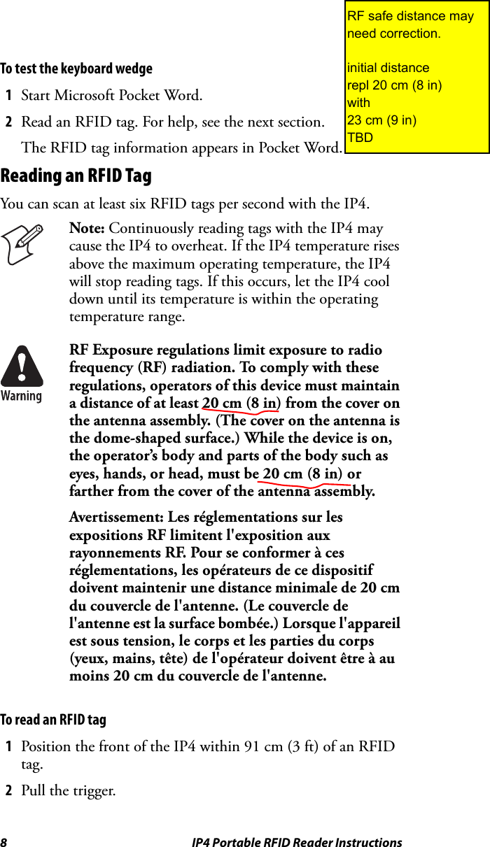 8 IP4 Portable RFID Reader InstructionsTo test the keyboard wedge1Start Microsoft Pocket Word.2Read an RFID tag. For help, see the next section.The RFID tag information appears in Pocket Word.Reading an RFID TagYou can scan at least six RFID tags per second with the IP4. To read an RFID tag1Position the front of the IP4 within 91 cm (3 ft) of an RFID tag.2Pull the trigger.Note: Continuously reading tags with the IP4 may cause the IP4 to overheat. If the IP4 temperature rises above the maximum operating temperature, the IP4 will stop reading tags. If this occurs, let the IP4 cool down until its temperature is within the operating temperature range.RF Exposure regulations limit exposure to radio frequency (RF) radiation. To comply with these regulations, operators of this device must maintain a distance of at least 20 cm (8 in) from the cover on the antenna assembly. (The cover on the antenna is the dome-shaped surface.) While the device is on, the operator’s body and parts of the body such as eyes, hands, or head, must be 20 cm (8 in) or farther from the cover of the antenna assembly.Avertissement: Les réglementations sur les expositions RF limitent l&apos;exposition aux rayonnements RF. Pour se conformer à ces réglementations, les opérateurs de ce dispositif doivent maintenir une distance minimale de 20 cm du couvercle de l&apos;antenne. (Le couvercle de l&apos;antenne est la surface bombée.) Lorsque l&apos;appareil est sous tension, le corps et les parties du corps (yeux, mains, tête) de l&apos;opérateur doivent être à au moins 20 cm du couvercle de l&apos;antenne.RF safe distance may need correction.initial distance repl 20 cm (8 in)with23 cm (9 in)TBD