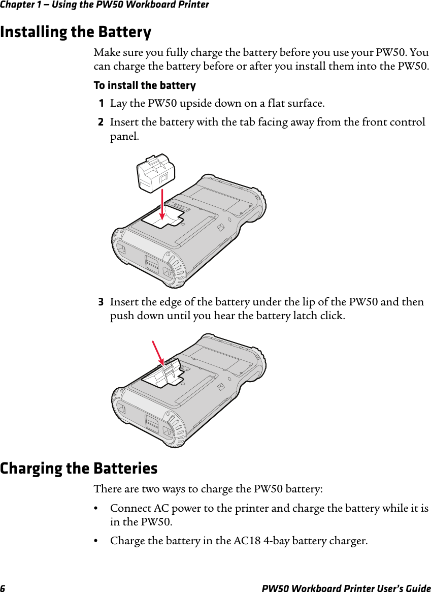 Chapter 1 — Using the PW50 Workboard Printer6 PW50 Workboard Printer User’s GuideInstalling the BatteryMake sure you fully charge the battery before you use your PW50. You can charge the battery before or after you install them into the PW50.To install the battery1Lay the PW50 upside down on a flat surface.2Insert the battery with the tab facing away from the front control panel.3Insert the edge of the battery under the lip of the PW50 and then push down until you hear the battery latch click.Charging the BatteriesThere are two ways to charge the PW50 battery:•Connect AC power to the printer and charge the battery while it is in the PW50.•Charge the battery in the AC18 4-bay battery charger.